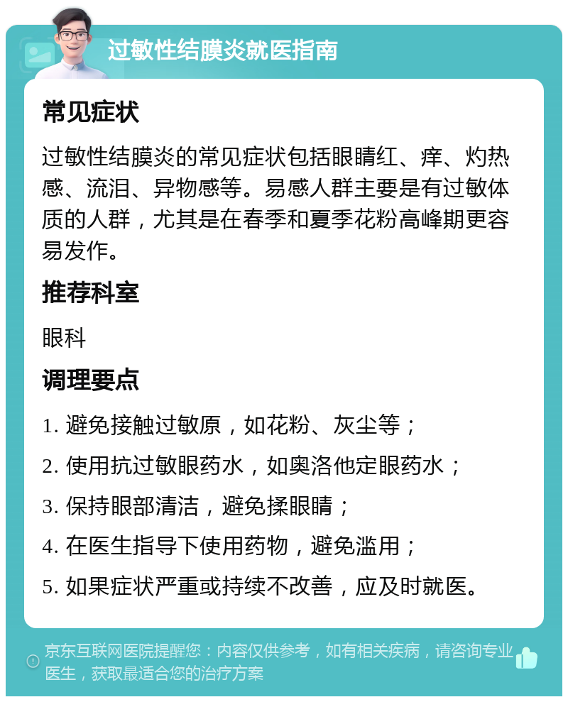 过敏性结膜炎就医指南 常见症状 过敏性结膜炎的常见症状包括眼睛红、痒、灼热感、流泪、异物感等。易感人群主要是有过敏体质的人群，尤其是在春季和夏季花粉高峰期更容易发作。 推荐科室 眼科 调理要点 1. 避免接触过敏原，如花粉、灰尘等； 2. 使用抗过敏眼药水，如奥洛他定眼药水； 3. 保持眼部清洁，避免揉眼睛； 4. 在医生指导下使用药物，避免滥用； 5. 如果症状严重或持续不改善，应及时就医。