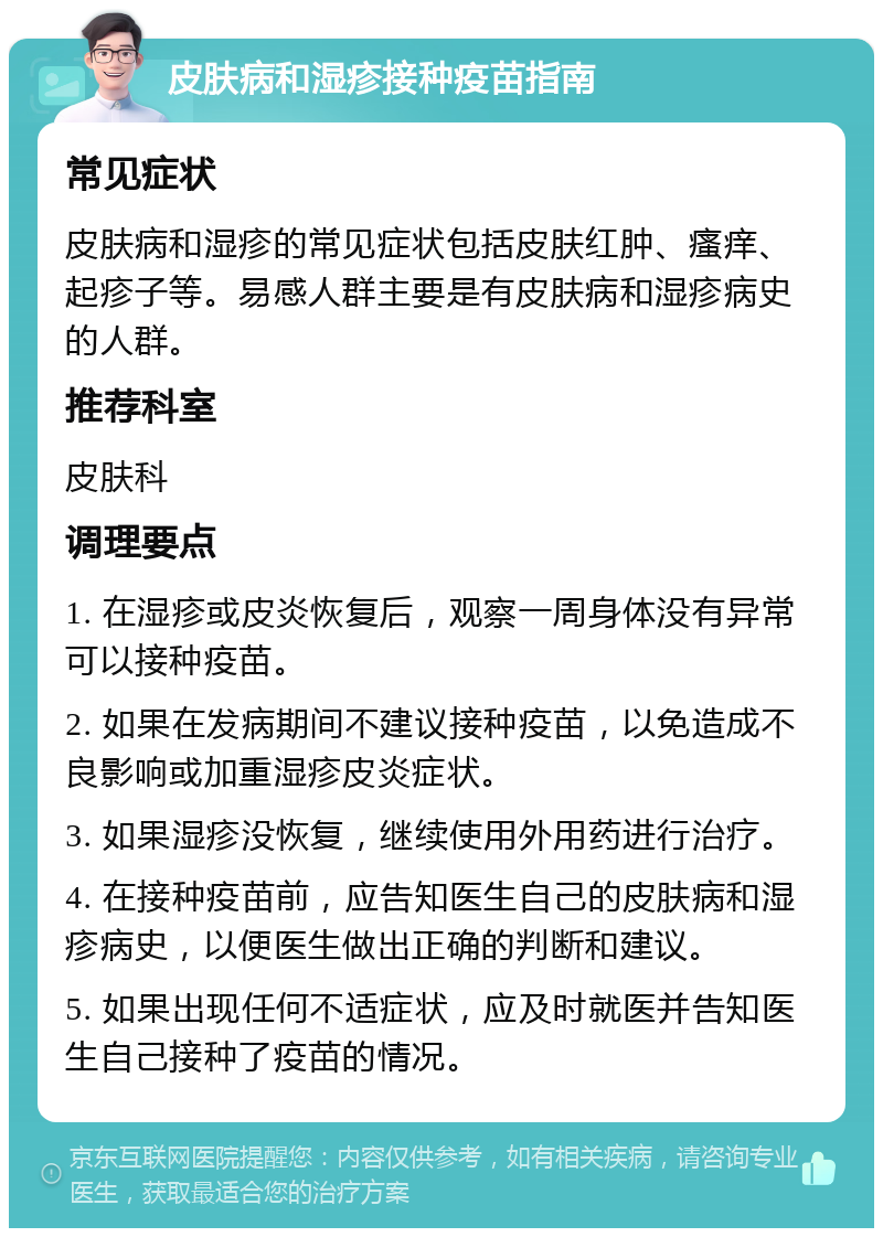 皮肤病和湿疹接种疫苗指南 常见症状 皮肤病和湿疹的常见症状包括皮肤红肿、瘙痒、起疹子等。易感人群主要是有皮肤病和湿疹病史的人群。 推荐科室 皮肤科 调理要点 1. 在湿疹或皮炎恢复后，观察一周身体没有异常可以接种疫苗。 2. 如果在发病期间不建议接种疫苗，以免造成不良影响或加重湿疹皮炎症状。 3. 如果湿疹没恢复，继续使用外用药进行治疗。 4. 在接种疫苗前，应告知医生自己的皮肤病和湿疹病史，以便医生做出正确的判断和建议。 5. 如果出现任何不适症状，应及时就医并告知医生自己接种了疫苗的情况。