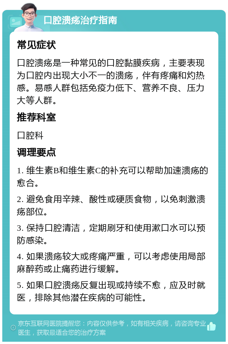 口腔溃疡治疗指南 常见症状 口腔溃疡是一种常见的口腔黏膜疾病，主要表现为口腔内出现大小不一的溃疡，伴有疼痛和灼热感。易感人群包括免疫力低下、营养不良、压力大等人群。 推荐科室 口腔科 调理要点 1. 维生素B和维生素C的补充可以帮助加速溃疡的愈合。 2. 避免食用辛辣、酸性或硬质食物，以免刺激溃疡部位。 3. 保持口腔清洁，定期刷牙和使用漱口水可以预防感染。 4. 如果溃疡较大或疼痛严重，可以考虑使用局部麻醉药或止痛药进行缓解。 5. 如果口腔溃疡反复出现或持续不愈，应及时就医，排除其他潜在疾病的可能性。