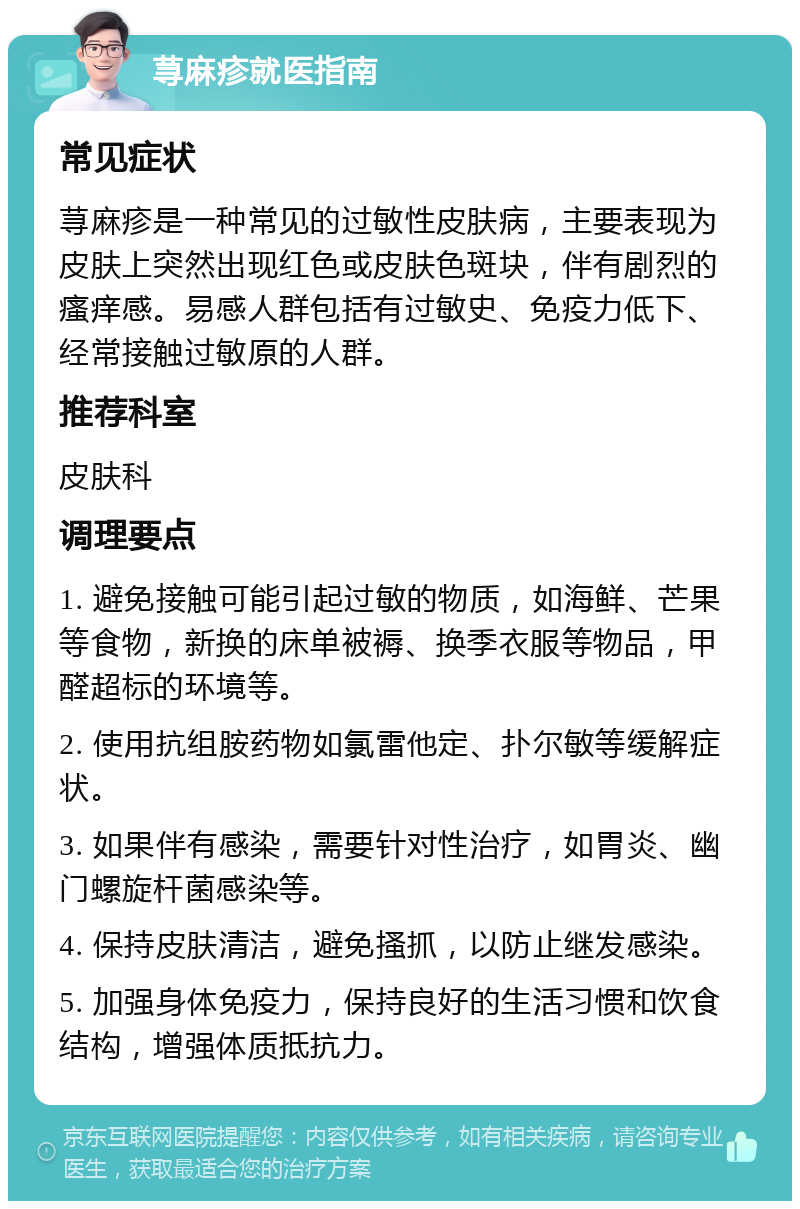 荨麻疹就医指南 常见症状 荨麻疹是一种常见的过敏性皮肤病，主要表现为皮肤上突然出现红色或皮肤色斑块，伴有剧烈的瘙痒感。易感人群包括有过敏史、免疫力低下、经常接触过敏原的人群。 推荐科室 皮肤科 调理要点 1. 避免接触可能引起过敏的物质，如海鲜、芒果等食物，新换的床单被褥、换季衣服等物品，甲醛超标的环境等。 2. 使用抗组胺药物如氯雷他定、扑尔敏等缓解症状。 3. 如果伴有感染，需要针对性治疗，如胃炎、幽门螺旋杆菌感染等。 4. 保持皮肤清洁，避免搔抓，以防止继发感染。 5. 加强身体免疫力，保持良好的生活习惯和饮食结构，增强体质抵抗力。