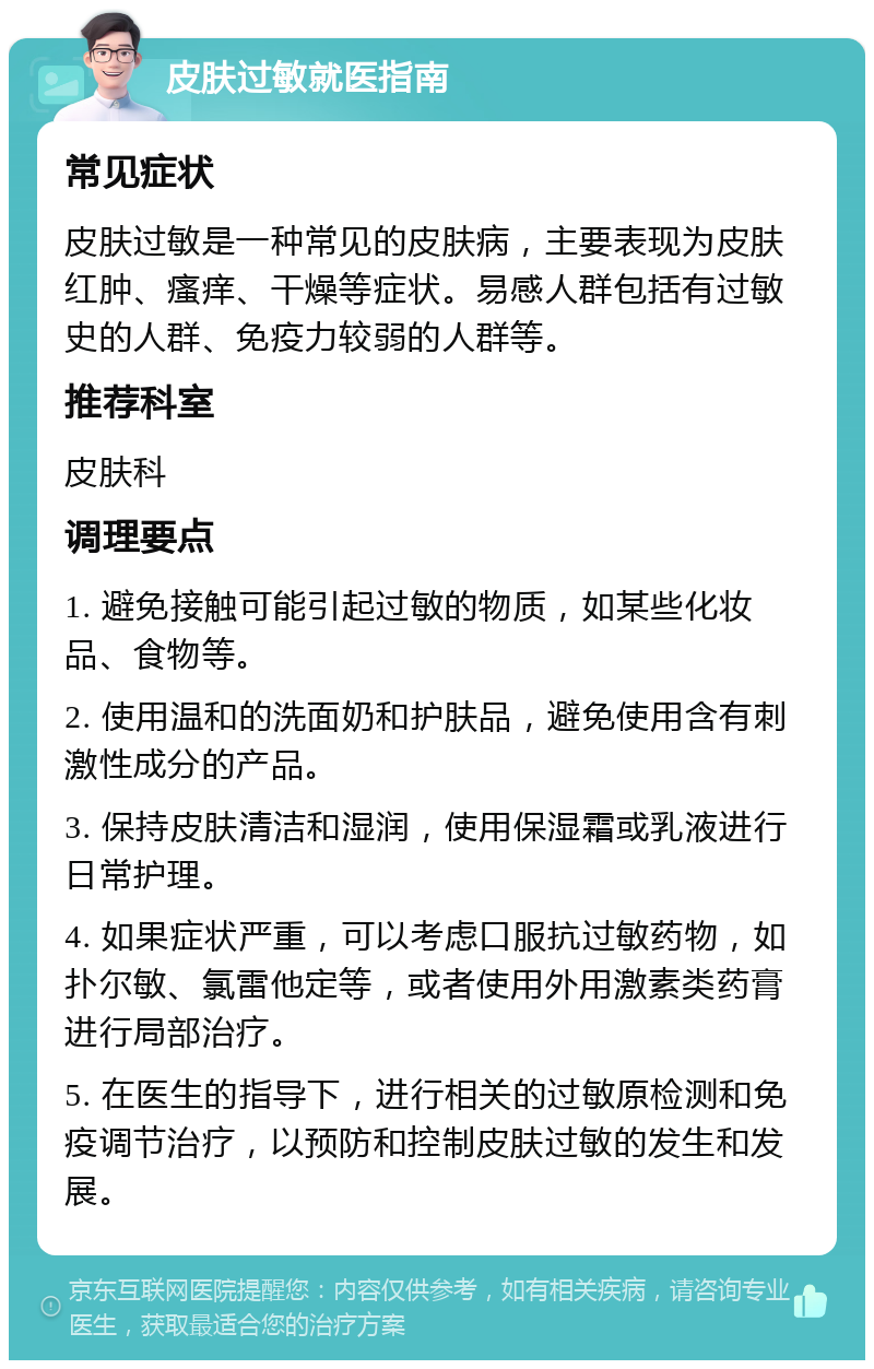 皮肤过敏就医指南 常见症状 皮肤过敏是一种常见的皮肤病，主要表现为皮肤红肿、瘙痒、干燥等症状。易感人群包括有过敏史的人群、免疫力较弱的人群等。 推荐科室 皮肤科 调理要点 1. 避免接触可能引起过敏的物质，如某些化妆品、食物等。 2. 使用温和的洗面奶和护肤品，避免使用含有刺激性成分的产品。 3. 保持皮肤清洁和湿润，使用保湿霜或乳液进行日常护理。 4. 如果症状严重，可以考虑口服抗过敏药物，如扑尔敏、氯雷他定等，或者使用外用激素类药膏进行局部治疗。 5. 在医生的指导下，进行相关的过敏原检测和免疫调节治疗，以预防和控制皮肤过敏的发生和发展。