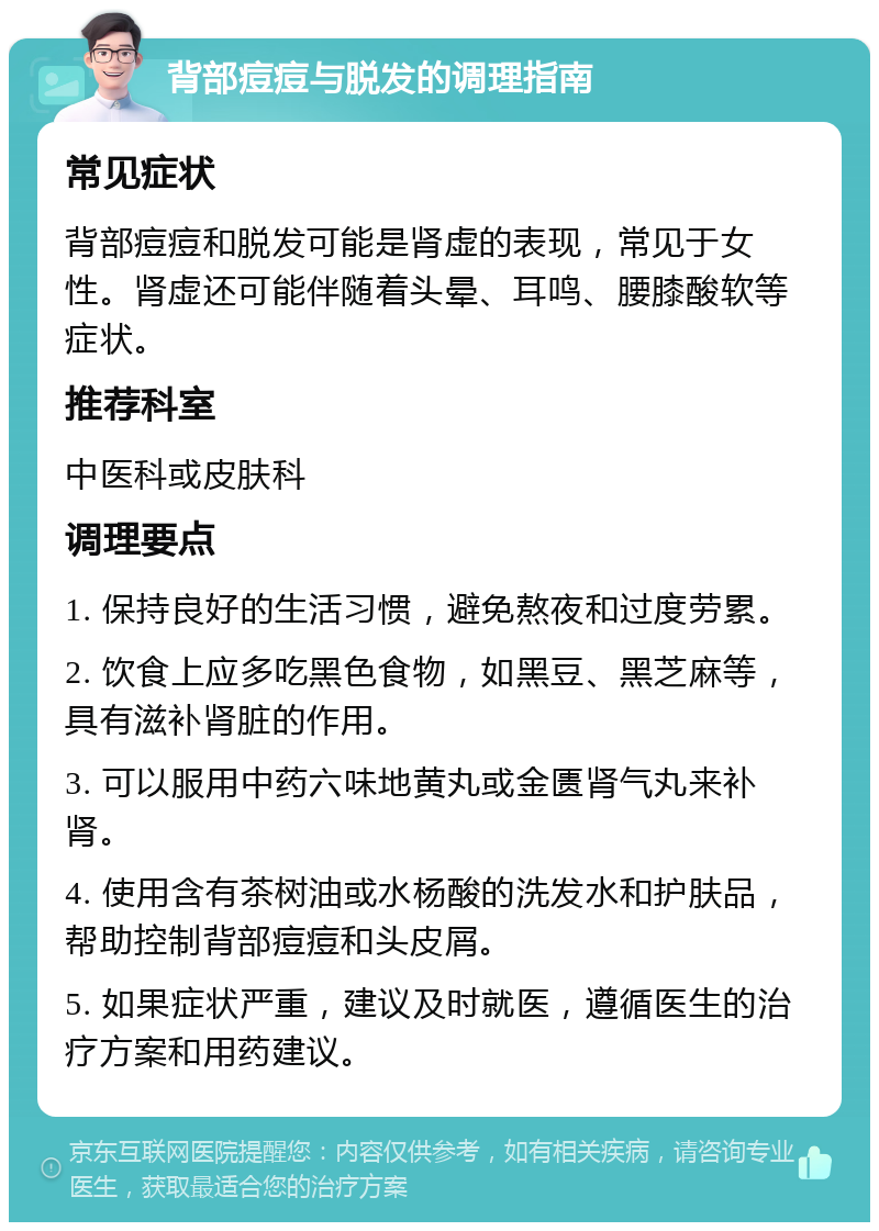 背部痘痘与脱发的调理指南 常见症状 背部痘痘和脱发可能是肾虚的表现，常见于女性。肾虚还可能伴随着头晕、耳鸣、腰膝酸软等症状。 推荐科室 中医科或皮肤科 调理要点 1. 保持良好的生活习惯，避免熬夜和过度劳累。 2. 饮食上应多吃黑色食物，如黑豆、黑芝麻等，具有滋补肾脏的作用。 3. 可以服用中药六味地黄丸或金匮肾气丸来补肾。 4. 使用含有茶树油或水杨酸的洗发水和护肤品，帮助控制背部痘痘和头皮屑。 5. 如果症状严重，建议及时就医，遵循医生的治疗方案和用药建议。