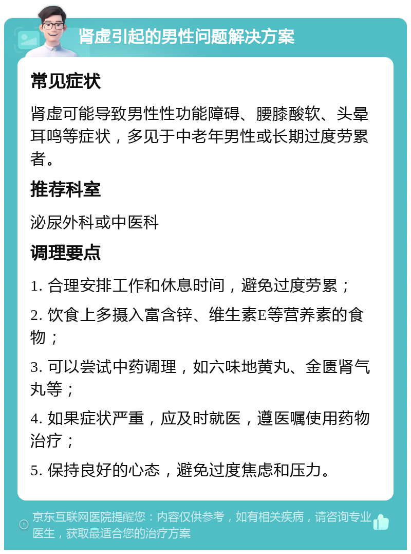 肾虚引起的男性问题解决方案 常见症状 肾虚可能导致男性性功能障碍、腰膝酸软、头晕耳鸣等症状，多见于中老年男性或长期过度劳累者。 推荐科室 泌尿外科或中医科 调理要点 1. 合理安排工作和休息时间，避免过度劳累； 2. 饮食上多摄入富含锌、维生素E等营养素的食物； 3. 可以尝试中药调理，如六味地黄丸、金匮肾气丸等； 4. 如果症状严重，应及时就医，遵医嘱使用药物治疗； 5. 保持良好的心态，避免过度焦虑和压力。