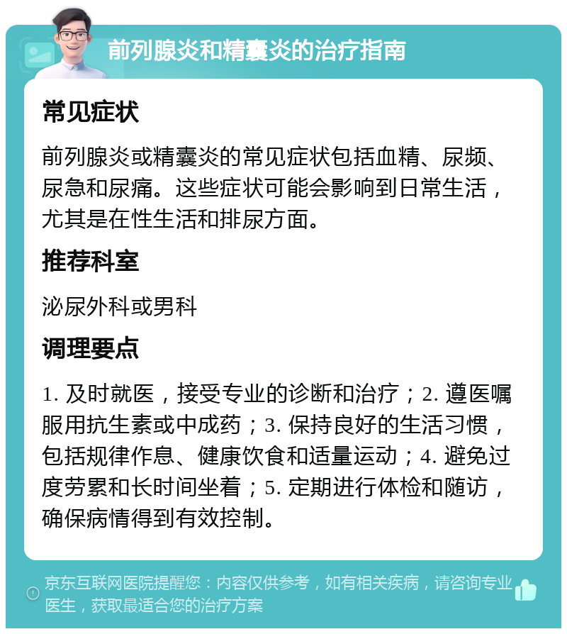 前列腺炎和精囊炎的治疗指南 常见症状 前列腺炎或精囊炎的常见症状包括血精、尿频、尿急和尿痛。这些症状可能会影响到日常生活，尤其是在性生活和排尿方面。 推荐科室 泌尿外科或男科 调理要点 1. 及时就医，接受专业的诊断和治疗；2. 遵医嘱服用抗生素或中成药；3. 保持良好的生活习惯，包括规律作息、健康饮食和适量运动；4. 避免过度劳累和长时间坐着；5. 定期进行体检和随访，确保病情得到有效控制。