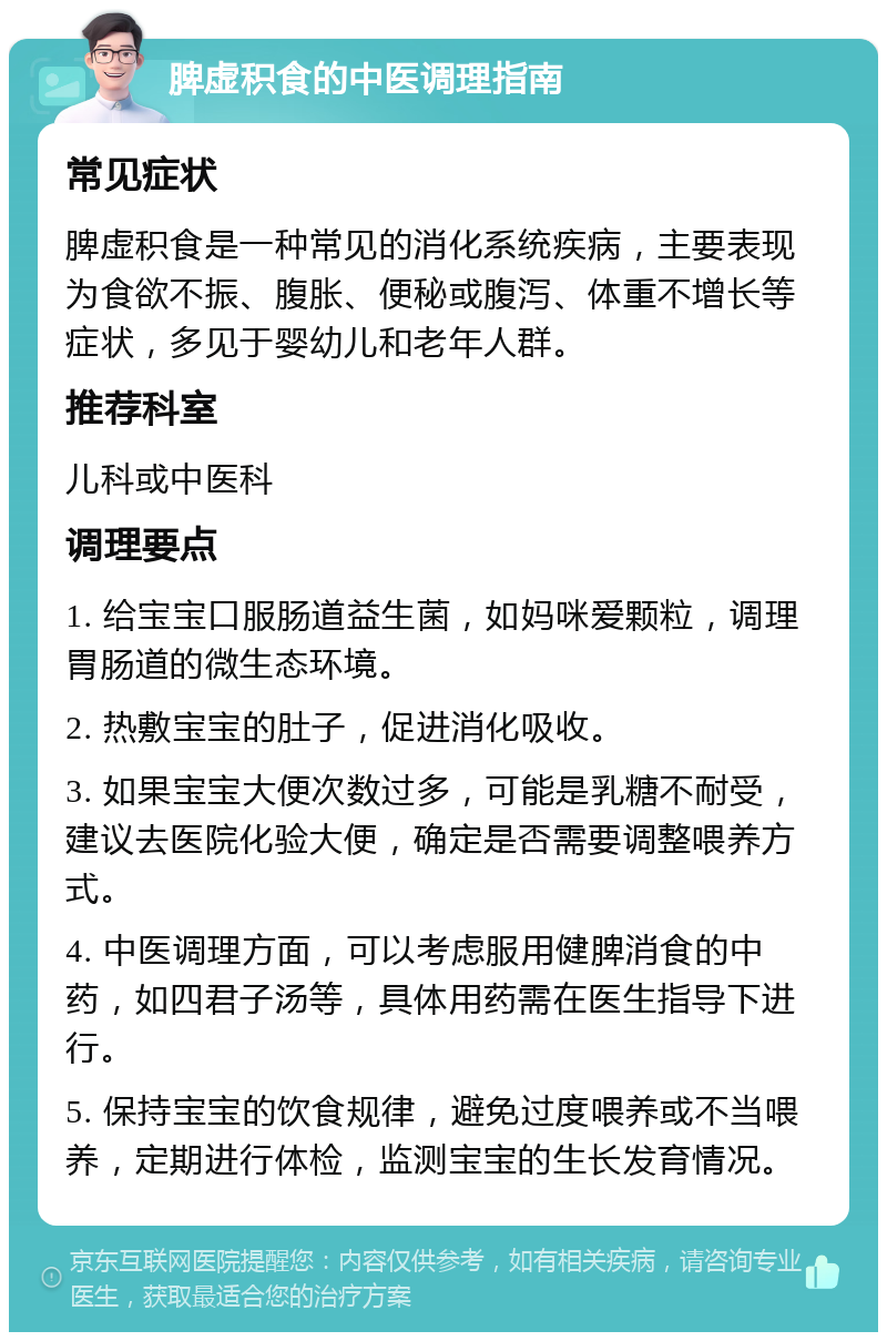 脾虚积食的中医调理指南 常见症状 脾虚积食是一种常见的消化系统疾病，主要表现为食欲不振、腹胀、便秘或腹泻、体重不增长等症状，多见于婴幼儿和老年人群。 推荐科室 儿科或中医科 调理要点 1. 给宝宝口服肠道益生菌，如妈咪爱颗粒，调理胃肠道的微生态环境。 2. 热敷宝宝的肚子，促进消化吸收。 3. 如果宝宝大便次数过多，可能是乳糖不耐受，建议去医院化验大便，确定是否需要调整喂养方式。 4. 中医调理方面，可以考虑服用健脾消食的中药，如四君子汤等，具体用药需在医生指导下进行。 5. 保持宝宝的饮食规律，避免过度喂养或不当喂养，定期进行体检，监测宝宝的生长发育情况。