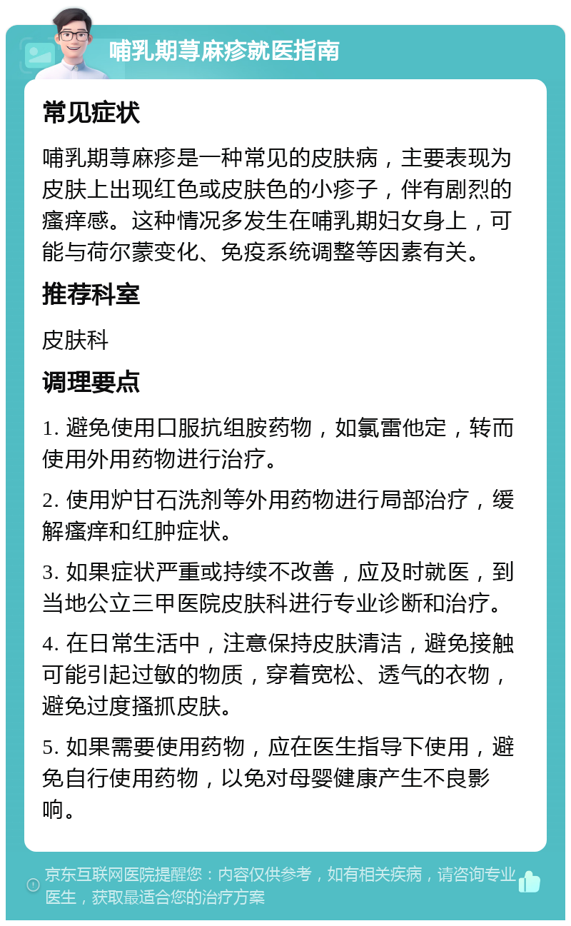 哺乳期荨麻疹就医指南 常见症状 哺乳期荨麻疹是一种常见的皮肤病，主要表现为皮肤上出现红色或皮肤色的小疹子，伴有剧烈的瘙痒感。这种情况多发生在哺乳期妇女身上，可能与荷尔蒙变化、免疫系统调整等因素有关。 推荐科室 皮肤科 调理要点 1. 避免使用口服抗组胺药物，如氯雷他定，转而使用外用药物进行治疗。 2. 使用炉甘石洗剂等外用药物进行局部治疗，缓解瘙痒和红肿症状。 3. 如果症状严重或持续不改善，应及时就医，到当地公立三甲医院皮肤科进行专业诊断和治疗。 4. 在日常生活中，注意保持皮肤清洁，避免接触可能引起过敏的物质，穿着宽松、透气的衣物，避免过度搔抓皮肤。 5. 如果需要使用药物，应在医生指导下使用，避免自行使用药物，以免对母婴健康产生不良影响。