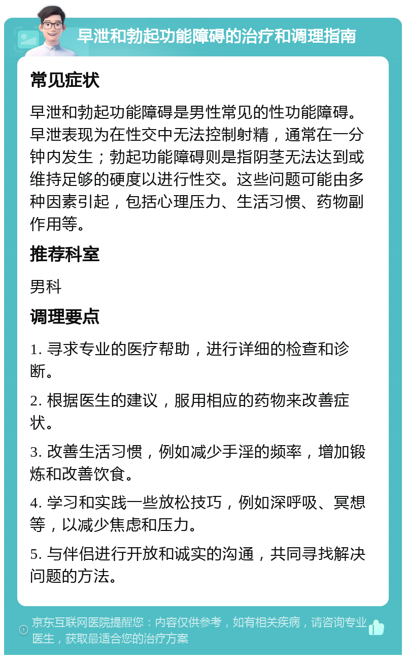 早泄和勃起功能障碍的治疗和调理指南 常见症状 早泄和勃起功能障碍是男性常见的性功能障碍。早泄表现为在性交中无法控制射精，通常在一分钟内发生；勃起功能障碍则是指阴茎无法达到或维持足够的硬度以进行性交。这些问题可能由多种因素引起，包括心理压力、生活习惯、药物副作用等。 推荐科室 男科 调理要点 1. 寻求专业的医疗帮助，进行详细的检查和诊断。 2. 根据医生的建议，服用相应的药物来改善症状。 3. 改善生活习惯，例如减少手淫的频率，增加锻炼和改善饮食。 4. 学习和实践一些放松技巧，例如深呼吸、冥想等，以减少焦虑和压力。 5. 与伴侣进行开放和诚实的沟通，共同寻找解决问题的方法。