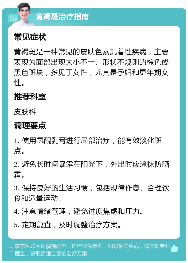 黄褐斑治疗指南 常见症状 黄褐斑是一种常见的皮肤色素沉着性疾病，主要表现为面部出现大小不一、形状不规则的棕色或黑色斑块，多见于女性，尤其是孕妇和更年期女性。 推荐科室 皮肤科 调理要点 1. 使用氢醌乳膏进行局部治疗，能有效淡化斑点。 2. 避免长时间暴露在阳光下，外出时应涂抹防晒霜。 3. 保持良好的生活习惯，包括规律作息、合理饮食和适量运动。 4. 注意情绪管理，避免过度焦虑和压力。 5. 定期复查，及时调整治疗方案。