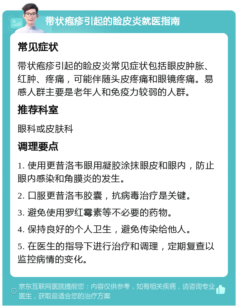 带状疱疹引起的睑皮炎就医指南 常见症状 带状疱疹引起的睑皮炎常见症状包括眼皮肿胀、红肿、疼痛，可能伴随头皮疼痛和眼镜疼痛。易感人群主要是老年人和免疫力较弱的人群。 推荐科室 眼科或皮肤科 调理要点 1. 使用更昔洛韦眼用凝胶涂抹眼皮和眼内，防止眼内感染和角膜炎的发生。 2. 口服更昔洛韦胶囊，抗病毒治疗是关键。 3. 避免使用罗红霉素等不必要的药物。 4. 保持良好的个人卫生，避免传染给他人。 5. 在医生的指导下进行治疗和调理，定期复查以监控病情的变化。