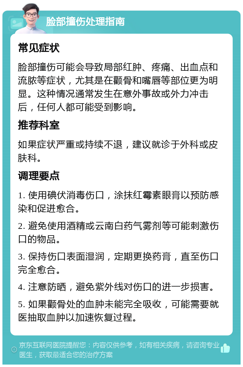 脸部撞伤处理指南 常见症状 脸部撞伤可能会导致局部红肿、疼痛、出血点和流脓等症状，尤其是在颧骨和嘴唇等部位更为明显。这种情况通常发生在意外事故或外力冲击后，任何人都可能受到影响。 推荐科室 如果症状严重或持续不退，建议就诊于外科或皮肤科。 调理要点 1. 使用碘伏消毒伤口，涂抹红霉素眼膏以预防感染和促进愈合。 2. 避免使用酒精或云南白药气雾剂等可能刺激伤口的物品。 3. 保持伤口表面湿润，定期更换药膏，直至伤口完全愈合。 4. 注意防晒，避免紫外线对伤口的进一步损害。 5. 如果颧骨处的血肿未能完全吸收，可能需要就医抽取血肿以加速恢复过程。