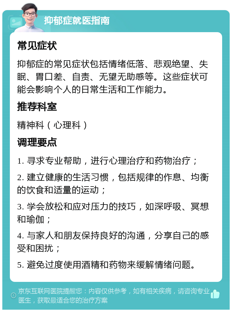 抑郁症就医指南 常见症状 抑郁症的常见症状包括情绪低落、悲观绝望、失眠、胃口差、自责、无望无助感等。这些症状可能会影响个人的日常生活和工作能力。 推荐科室 精神科（心理科） 调理要点 1. 寻求专业帮助，进行心理治疗和药物治疗； 2. 建立健康的生活习惯，包括规律的作息、均衡的饮食和适量的运动； 3. 学会放松和应对压力的技巧，如深呼吸、冥想和瑜伽； 4. 与家人和朋友保持良好的沟通，分享自己的感受和困扰； 5. 避免过度使用酒精和药物来缓解情绪问题。