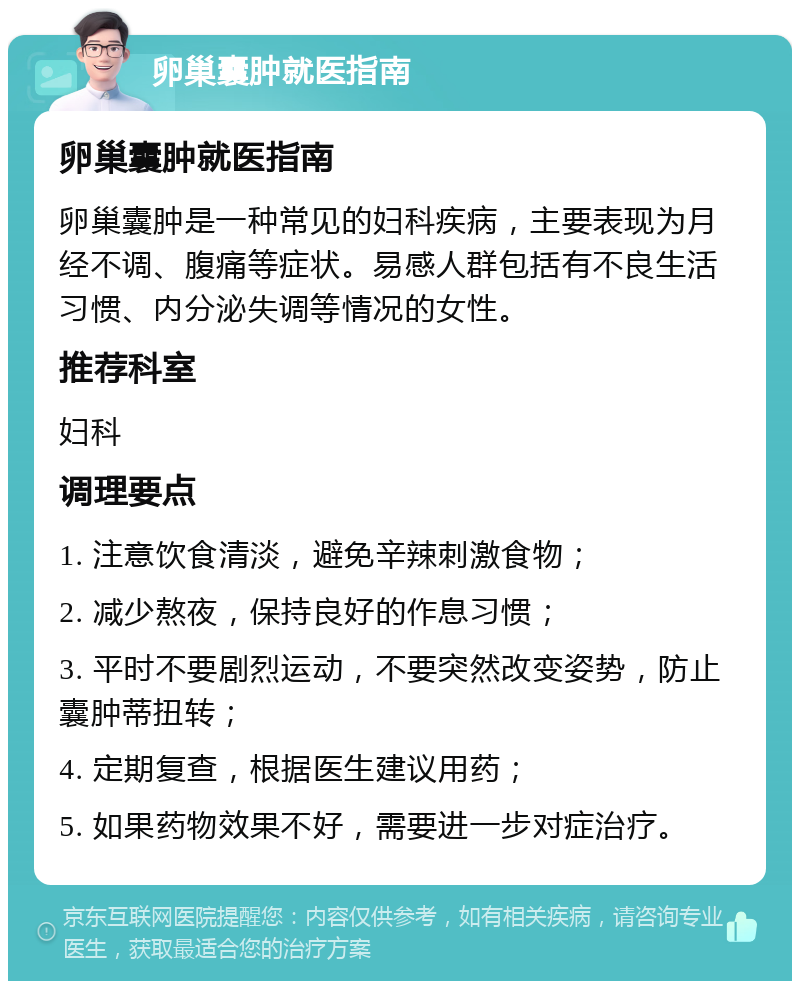 卵巢囊肿就医指南 卵巢囊肿就医指南 卵巢囊肿是一种常见的妇科疾病，主要表现为月经不调、腹痛等症状。易感人群包括有不良生活习惯、内分泌失调等情况的女性。 推荐科室 妇科 调理要点 1. 注意饮食清淡，避免辛辣刺激食物； 2. 减少熬夜，保持良好的作息习惯； 3. 平时不要剧烈运动，不要突然改变姿势，防止囊肿蒂扭转； 4. 定期复查，根据医生建议用药； 5. 如果药物效果不好，需要进一步对症治疗。