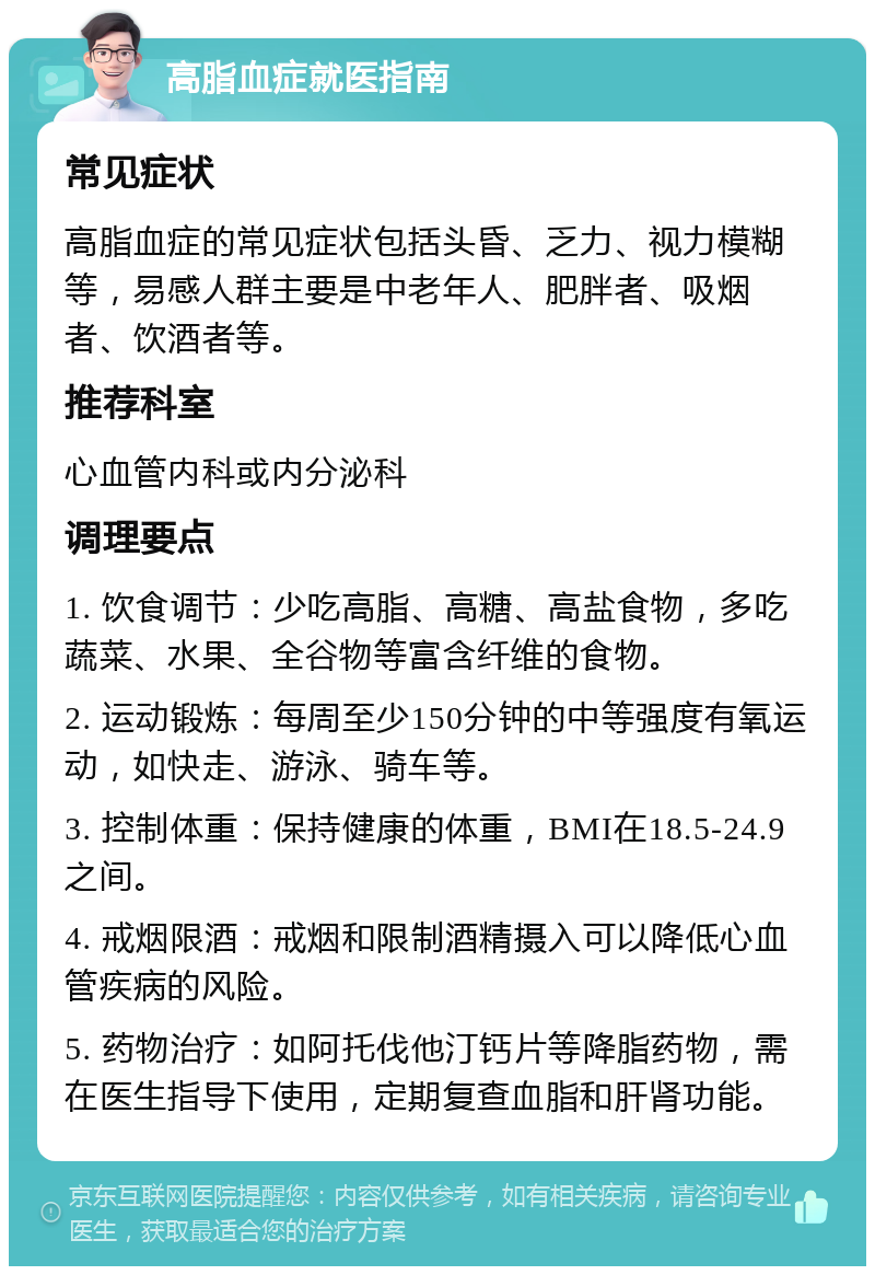 高脂血症就医指南 常见症状 高脂血症的常见症状包括头昏、乏力、视力模糊等，易感人群主要是中老年人、肥胖者、吸烟者、饮酒者等。 推荐科室 心血管内科或内分泌科 调理要点 1. 饮食调节：少吃高脂、高糖、高盐食物，多吃蔬菜、水果、全谷物等富含纤维的食物。 2. 运动锻炼：每周至少150分钟的中等强度有氧运动，如快走、游泳、骑车等。 3. 控制体重：保持健康的体重，BMI在18.5-24.9之间。 4. 戒烟限酒：戒烟和限制酒精摄入可以降低心血管疾病的风险。 5. 药物治疗：如阿托伐他汀钙片等降脂药物，需在医生指导下使用，定期复查血脂和肝肾功能。