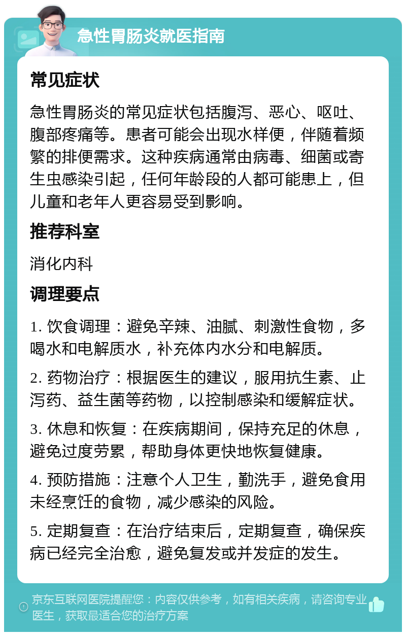 急性胃肠炎就医指南 常见症状 急性胃肠炎的常见症状包括腹泻、恶心、呕吐、腹部疼痛等。患者可能会出现水样便，伴随着频繁的排便需求。这种疾病通常由病毒、细菌或寄生虫感染引起，任何年龄段的人都可能患上，但儿童和老年人更容易受到影响。 推荐科室 消化内科 调理要点 1. 饮食调理：避免辛辣、油腻、刺激性食物，多喝水和电解质水，补充体内水分和电解质。 2. 药物治疗：根据医生的建议，服用抗生素、止泻药、益生菌等药物，以控制感染和缓解症状。 3. 休息和恢复：在疾病期间，保持充足的休息，避免过度劳累，帮助身体更快地恢复健康。 4. 预防措施：注意个人卫生，勤洗手，避免食用未经烹饪的食物，减少感染的风险。 5. 定期复查：在治疗结束后，定期复查，确保疾病已经完全治愈，避免复发或并发症的发生。