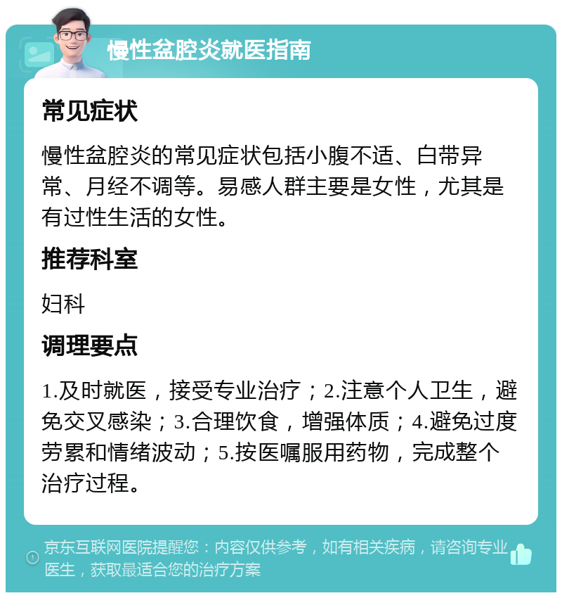 慢性盆腔炎就医指南 常见症状 慢性盆腔炎的常见症状包括小腹不适、白带异常、月经不调等。易感人群主要是女性，尤其是有过性生活的女性。 推荐科室 妇科 调理要点 1.及时就医，接受专业治疗；2.注意个人卫生，避免交叉感染；3.合理饮食，增强体质；4.避免过度劳累和情绪波动；5.按医嘱服用药物，完成整个治疗过程。