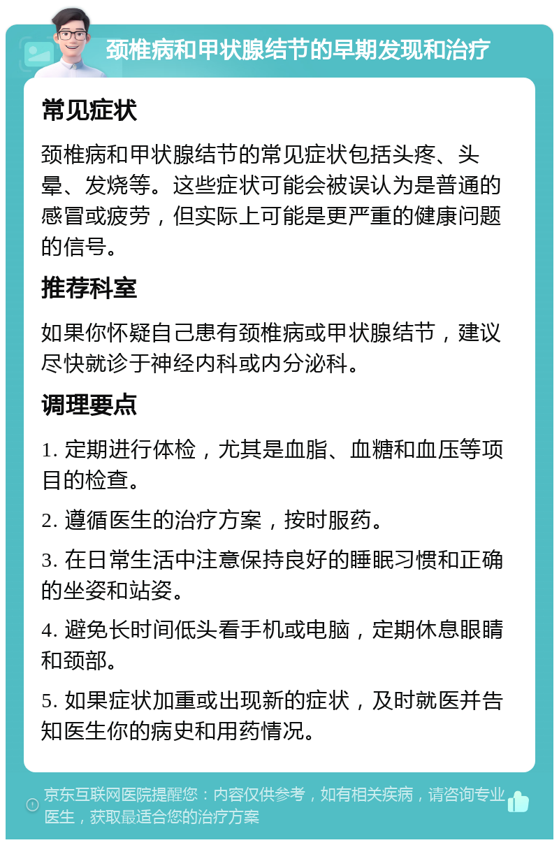 颈椎病和甲状腺结节的早期发现和治疗 常见症状 颈椎病和甲状腺结节的常见症状包括头疼、头晕、发烧等。这些症状可能会被误认为是普通的感冒或疲劳，但实际上可能是更严重的健康问题的信号。 推荐科室 如果你怀疑自己患有颈椎病或甲状腺结节，建议尽快就诊于神经内科或内分泌科。 调理要点 1. 定期进行体检，尤其是血脂、血糖和血压等项目的检查。 2. 遵循医生的治疗方案，按时服药。 3. 在日常生活中注意保持良好的睡眠习惯和正确的坐姿和站姿。 4. 避免长时间低头看手机或电脑，定期休息眼睛和颈部。 5. 如果症状加重或出现新的症状，及时就医并告知医生你的病史和用药情况。