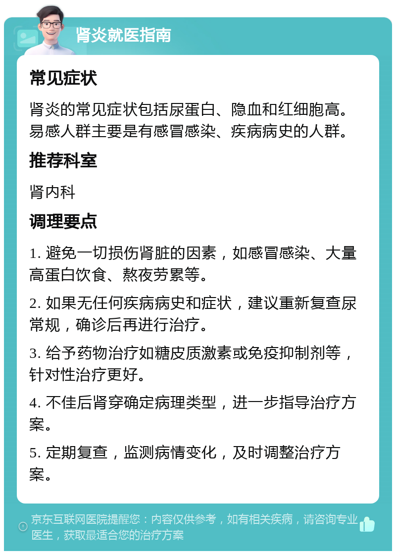 肾炎就医指南 常见症状 肾炎的常见症状包括尿蛋白、隐血和红细胞高。易感人群主要是有感冒感染、疾病病史的人群。 推荐科室 肾内科 调理要点 1. 避免一切损伤肾脏的因素，如感冒感染、大量高蛋白饮食、熬夜劳累等。 2. 如果无任何疾病病史和症状，建议重新复查尿常规，确诊后再进行治疗。 3. 给予药物治疗如糖皮质激素或免疫抑制剂等，针对性治疗更好。 4. 不佳后肾穿确定病理类型，进一步指导治疗方案。 5. 定期复查，监测病情变化，及时调整治疗方案。