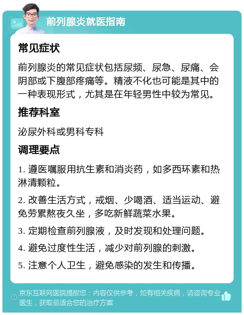 前列腺炎就医指南 常见症状 前列腺炎的常见症状包括尿频、尿急、尿痛、会阴部或下腹部疼痛等。精液不化也可能是其中的一种表现形式，尤其是在年轻男性中较为常见。 推荐科室 泌尿外科或男科专科 调理要点 1. 遵医嘱服用抗生素和消炎药，如多西环素和热淋清颗粒。 2. 改善生活方式，戒烟、少喝酒、适当运动、避免劳累熬夜久坐，多吃新鲜蔬菜水果。 3. 定期检查前列腺液，及时发现和处理问题。 4. 避免过度性生活，减少对前列腺的刺激。 5. 注意个人卫生，避免感染的发生和传播。