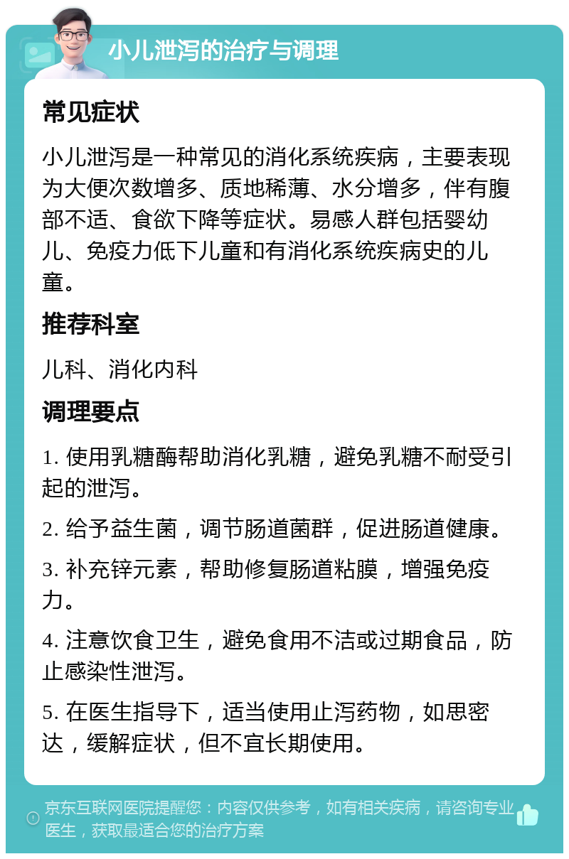 小儿泄泻的治疗与调理 常见症状 小儿泄泻是一种常见的消化系统疾病，主要表现为大便次数增多、质地稀薄、水分增多，伴有腹部不适、食欲下降等症状。易感人群包括婴幼儿、免疫力低下儿童和有消化系统疾病史的儿童。 推荐科室 儿科、消化内科 调理要点 1. 使用乳糖酶帮助消化乳糖，避免乳糖不耐受引起的泄泻。 2. 给予益生菌，调节肠道菌群，促进肠道健康。 3. 补充锌元素，帮助修复肠道粘膜，增强免疫力。 4. 注意饮食卫生，避免食用不洁或过期食品，防止感染性泄泻。 5. 在医生指导下，适当使用止泻药物，如思密达，缓解症状，但不宜长期使用。