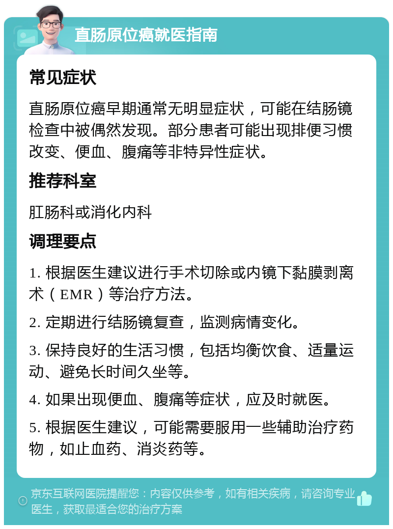 直肠原位癌就医指南 常见症状 直肠原位癌早期通常无明显症状，可能在结肠镜检查中被偶然发现。部分患者可能出现排便习惯改变、便血、腹痛等非特异性症状。 推荐科室 肛肠科或消化内科 调理要点 1. 根据医生建议进行手术切除或内镜下黏膜剥离术（EMR）等治疗方法。 2. 定期进行结肠镜复查，监测病情变化。 3. 保持良好的生活习惯，包括均衡饮食、适量运动、避免长时间久坐等。 4. 如果出现便血、腹痛等症状，应及时就医。 5. 根据医生建议，可能需要服用一些辅助治疗药物，如止血药、消炎药等。