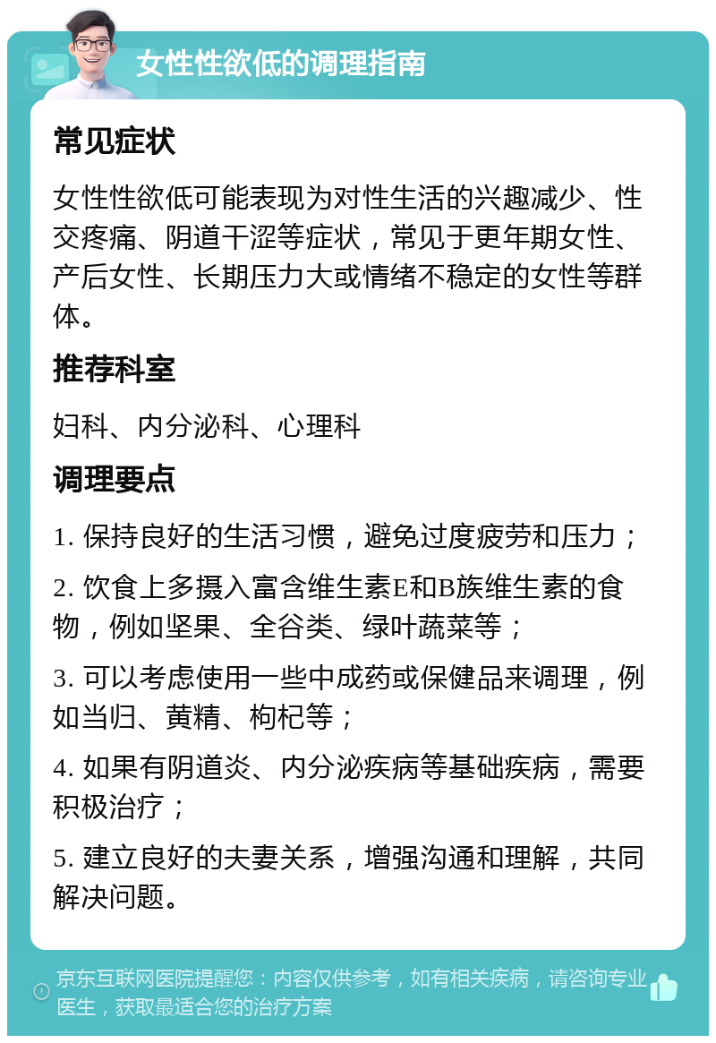 女性性欲低的调理指南 常见症状 女性性欲低可能表现为对性生活的兴趣减少、性交疼痛、阴道干涩等症状，常见于更年期女性、产后女性、长期压力大或情绪不稳定的女性等群体。 推荐科室 妇科、内分泌科、心理科 调理要点 1. 保持良好的生活习惯，避免过度疲劳和压力； 2. 饮食上多摄入富含维生素E和B族维生素的食物，例如坚果、全谷类、绿叶蔬菜等； 3. 可以考虑使用一些中成药或保健品来调理，例如当归、黄精、枸杞等； 4. 如果有阴道炎、内分泌疾病等基础疾病，需要积极治疗； 5. 建立良好的夫妻关系，增强沟通和理解，共同解决问题。