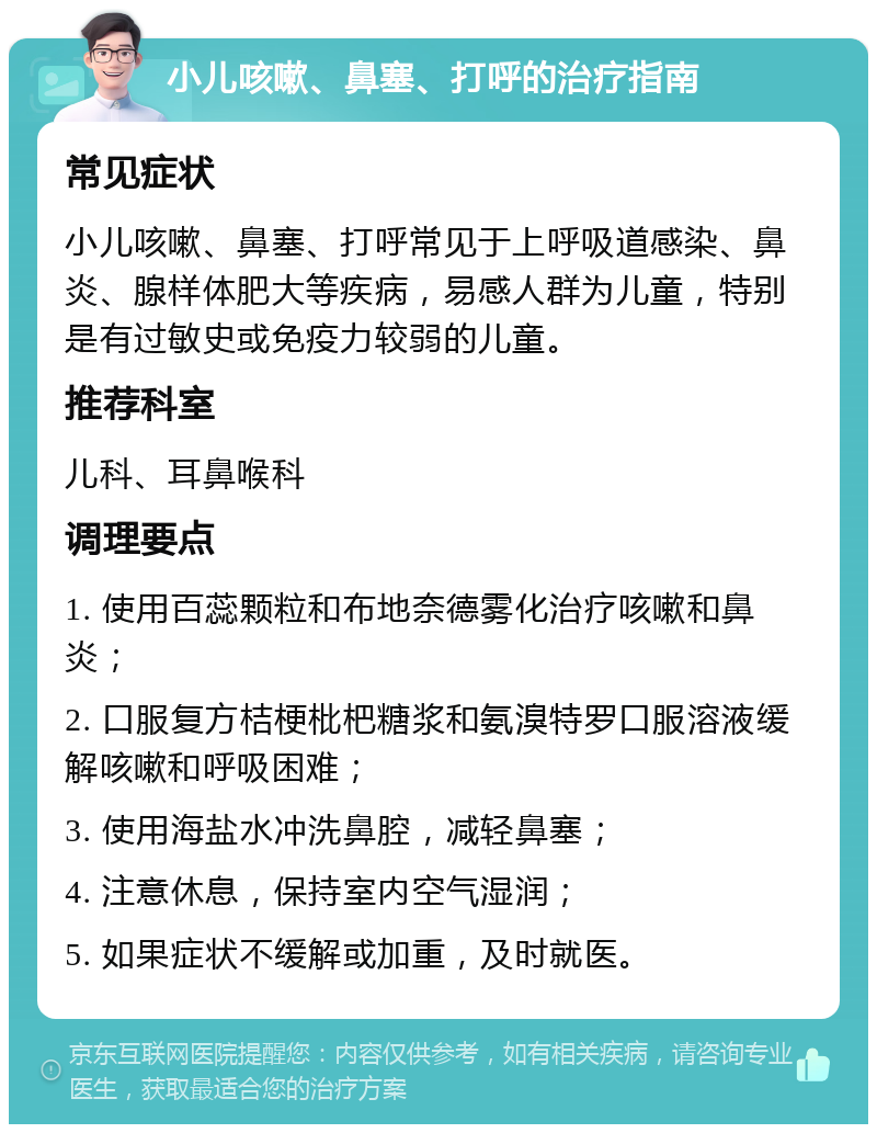 小儿咳嗽、鼻塞、打呼的治疗指南 常见症状 小儿咳嗽、鼻塞、打呼常见于上呼吸道感染、鼻炎、腺样体肥大等疾病，易感人群为儿童，特别是有过敏史或免疫力较弱的儿童。 推荐科室 儿科、耳鼻喉科 调理要点 1. 使用百蕊颗粒和布地奈德雾化治疗咳嗽和鼻炎； 2. 口服复方桔梗枇杷糖浆和氨溴特罗口服溶液缓解咳嗽和呼吸困难； 3. 使用海盐水冲洗鼻腔，减轻鼻塞； 4. 注意休息，保持室内空气湿润； 5. 如果症状不缓解或加重，及时就医。