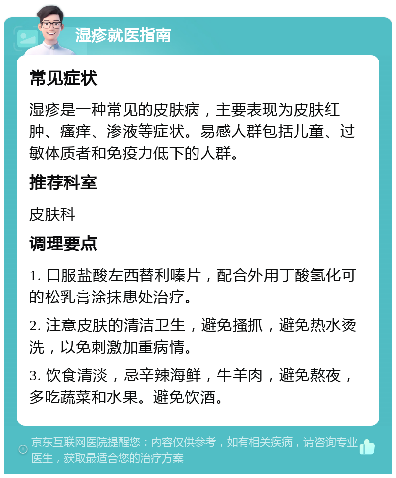 湿疹就医指南 常见症状 湿疹是一种常见的皮肤病，主要表现为皮肤红肿、瘙痒、渗液等症状。易感人群包括儿童、过敏体质者和免疫力低下的人群。 推荐科室 皮肤科 调理要点 1. 口服盐酸左西替利嗪片，配合外用丁酸氢化可的松乳膏涂抹患处治疗。 2. 注意皮肤的清洁卫生，避免搔抓，避免热水烫洗，以免刺激加重病情。 3. 饮食清淡，忌辛辣海鲜，牛羊肉，避免熬夜，多吃蔬菜和水果。避免饮酒。