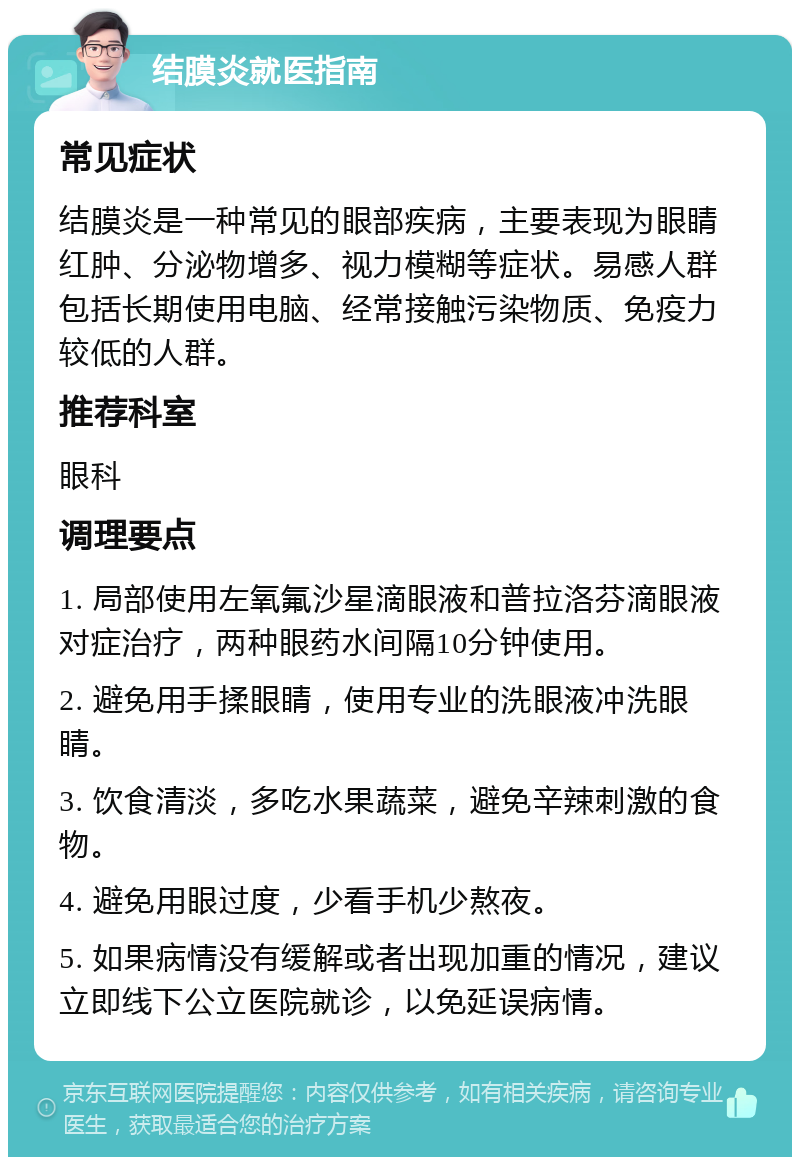 结膜炎就医指南 常见症状 结膜炎是一种常见的眼部疾病，主要表现为眼睛红肿、分泌物增多、视力模糊等症状。易感人群包括长期使用电脑、经常接触污染物质、免疫力较低的人群。 推荐科室 眼科 调理要点 1. 局部使用左氧氟沙星滴眼液和普拉洛芬滴眼液对症治疗，两种眼药水间隔10分钟使用。 2. 避免用手揉眼睛，使用专业的洗眼液冲洗眼睛。 3. 饮食清淡，多吃水果蔬菜，避免辛辣刺激的食物。 4. 避免用眼过度，少看手机少熬夜。 5. 如果病情没有缓解或者出现加重的情况，建议立即线下公立医院就诊，以免延误病情。