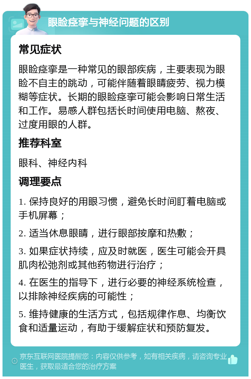 眼睑痉挛与神经问题的区别 常见症状 眼睑痉挛是一种常见的眼部疾病，主要表现为眼睑不自主的跳动，可能伴随着眼睛疲劳、视力模糊等症状。长期的眼睑痉挛可能会影响日常生活和工作。易感人群包括长时间使用电脑、熬夜、过度用眼的人群。 推荐科室 眼科、神经内科 调理要点 1. 保持良好的用眼习惯，避免长时间盯着电脑或手机屏幕； 2. 适当休息眼睛，进行眼部按摩和热敷； 3. 如果症状持续，应及时就医，医生可能会开具肌肉松弛剂或其他药物进行治疗； 4. 在医生的指导下，进行必要的神经系统检查，以排除神经疾病的可能性； 5. 维持健康的生活方式，包括规律作息、均衡饮食和适量运动，有助于缓解症状和预防复发。