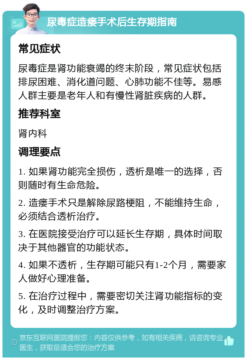 尿毒症造瘘手术后生存期指南 常见症状 尿毒症是肾功能衰竭的终末阶段，常见症状包括排尿困难、消化道问题、心肺功能不佳等。易感人群主要是老年人和有慢性肾脏疾病的人群。 推荐科室 肾内科 调理要点 1. 如果肾功能完全损伤，透析是唯一的选择，否则随时有生命危险。 2. 造瘘手术只是解除尿路梗阻，不能维持生命，必须结合透析治疗。 3. 在医院接受治疗可以延长生存期，具体时间取决于其他器官的功能状态。 4. 如果不透析，生存期可能只有1-2个月，需要家人做好心理准备。 5. 在治疗过程中，需要密切关注肾功能指标的变化，及时调整治疗方案。