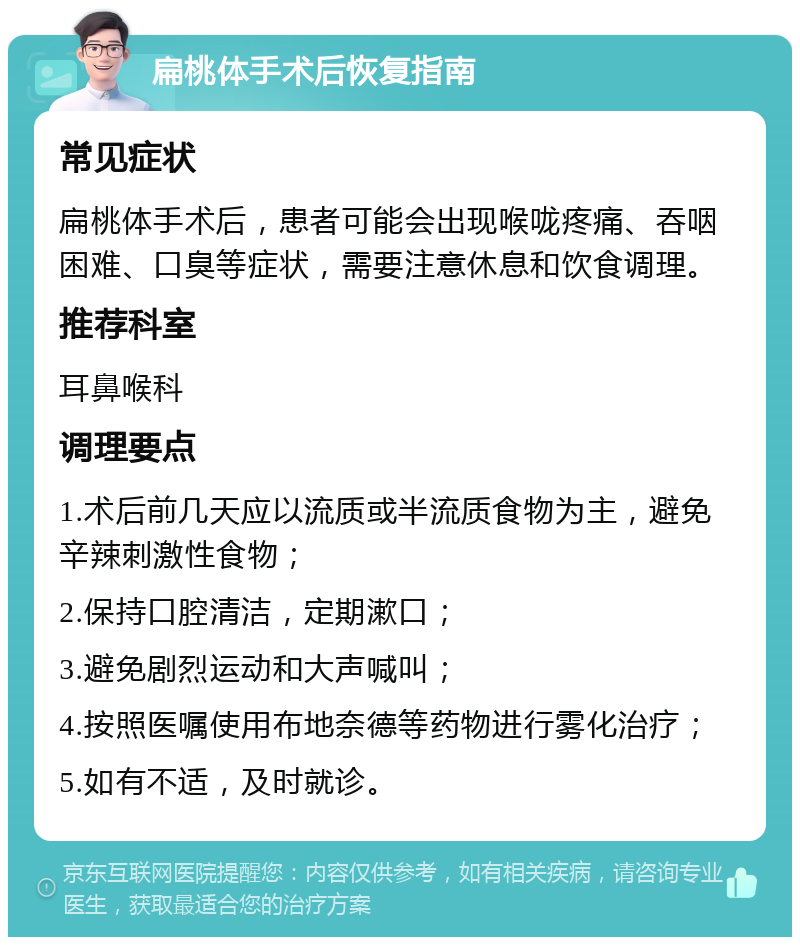 扁桃体手术后恢复指南 常见症状 扁桃体手术后，患者可能会出现喉咙疼痛、吞咽困难、口臭等症状，需要注意休息和饮食调理。 推荐科室 耳鼻喉科 调理要点 1.术后前几天应以流质或半流质食物为主，避免辛辣刺激性食物； 2.保持口腔清洁，定期漱口； 3.避免剧烈运动和大声喊叫； 4.按照医嘱使用布地奈德等药物进行雾化治疗； 5.如有不适，及时就诊。