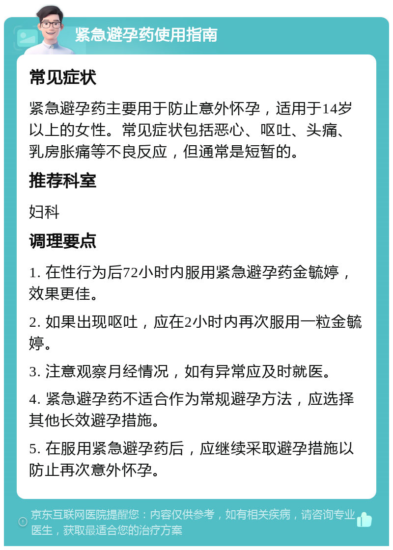 紧急避孕药使用指南 常见症状 紧急避孕药主要用于防止意外怀孕，适用于14岁以上的女性。常见症状包括恶心、呕吐、头痛、乳房胀痛等不良反应，但通常是短暂的。 推荐科室 妇科 调理要点 1. 在性行为后72小时内服用紧急避孕药金毓婷，效果更佳。 2. 如果出现呕吐，应在2小时内再次服用一粒金毓婷。 3. 注意观察月经情况，如有异常应及时就医。 4. 紧急避孕药不适合作为常规避孕方法，应选择其他长效避孕措施。 5. 在服用紧急避孕药后，应继续采取避孕措施以防止再次意外怀孕。