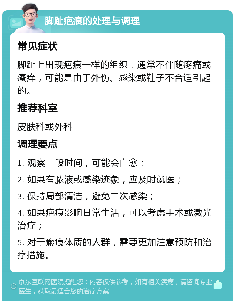 脚趾疤痕的处理与调理 常见症状 脚趾上出现疤痕一样的组织，通常不伴随疼痛或瘙痒，可能是由于外伤、感染或鞋子不合适引起的。 推荐科室 皮肤科或外科 调理要点 1. 观察一段时间，可能会自愈； 2. 如果有脓液或感染迹象，应及时就医； 3. 保持局部清洁，避免二次感染； 4. 如果疤痕影响日常生活，可以考虑手术或激光治疗； 5. 对于瘢痕体质的人群，需要更加注意预防和治疗措施。