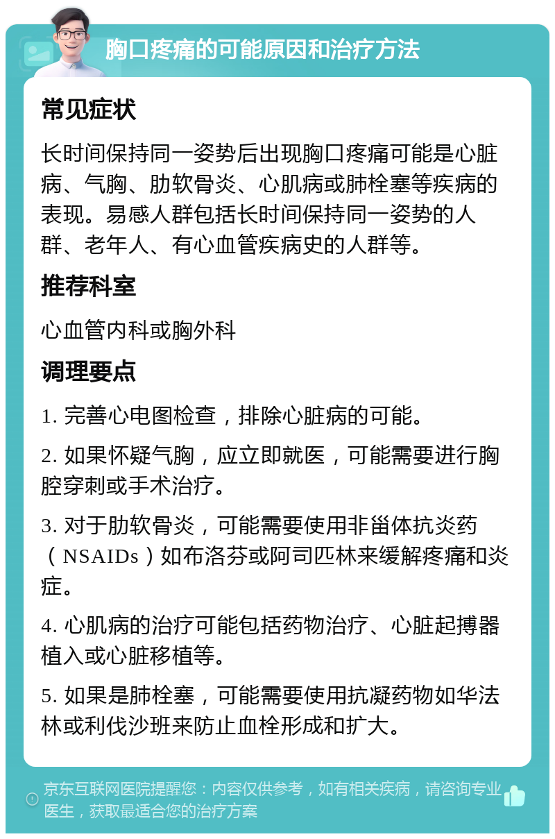 胸口疼痛的可能原因和治疗方法 常见症状 长时间保持同一姿势后出现胸口疼痛可能是心脏病、气胸、肋软骨炎、心肌病或肺栓塞等疾病的表现。易感人群包括长时间保持同一姿势的人群、老年人、有心血管疾病史的人群等。 推荐科室 心血管内科或胸外科 调理要点 1. 完善心电图检查，排除心脏病的可能。 2. 如果怀疑气胸，应立即就医，可能需要进行胸腔穿刺或手术治疗。 3. 对于肋软骨炎，可能需要使用非甾体抗炎药（NSAIDs）如布洛芬或阿司匹林来缓解疼痛和炎症。 4. 心肌病的治疗可能包括药物治疗、心脏起搏器植入或心脏移植等。 5. 如果是肺栓塞，可能需要使用抗凝药物如华法林或利伐沙班来防止血栓形成和扩大。