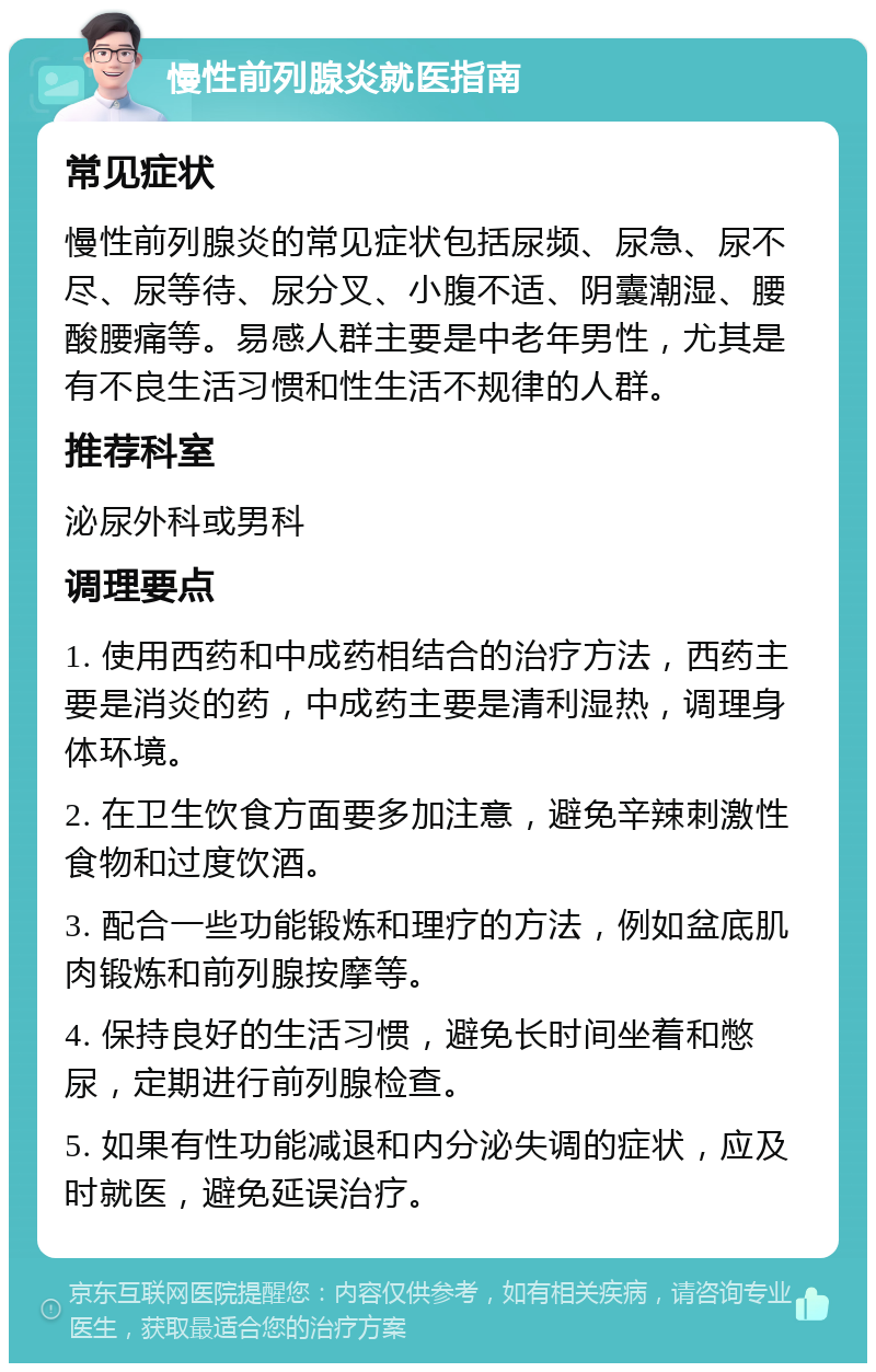 慢性前列腺炎就医指南 常见症状 慢性前列腺炎的常见症状包括尿频、尿急、尿不尽、尿等待、尿分叉、小腹不适、阴囊潮湿、腰酸腰痛等。易感人群主要是中老年男性，尤其是有不良生活习惯和性生活不规律的人群。 推荐科室 泌尿外科或男科 调理要点 1. 使用西药和中成药相结合的治疗方法，西药主要是消炎的药，中成药主要是清利湿热，调理身体环境。 2. 在卫生饮食方面要多加注意，避免辛辣刺激性食物和过度饮酒。 3. 配合一些功能锻炼和理疗的方法，例如盆底肌肉锻炼和前列腺按摩等。 4. 保持良好的生活习惯，避免长时间坐着和憋尿，定期进行前列腺检查。 5. 如果有性功能减退和内分泌失调的症状，应及时就医，避免延误治疗。