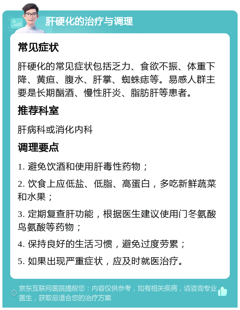 肝硬化的治疗与调理 常见症状 肝硬化的常见症状包括乏力、食欲不振、体重下降、黄疸、腹水、肝掌、蜘蛛痣等。易感人群主要是长期酗酒、慢性肝炎、脂肪肝等患者。 推荐科室 肝病科或消化内科 调理要点 1. 避免饮酒和使用肝毒性药物； 2. 饮食上应低盐、低脂、高蛋白，多吃新鲜蔬菜和水果； 3. 定期复查肝功能，根据医生建议使用门冬氨酸鸟氨酸等药物； 4. 保持良好的生活习惯，避免过度劳累； 5. 如果出现严重症状，应及时就医治疗。