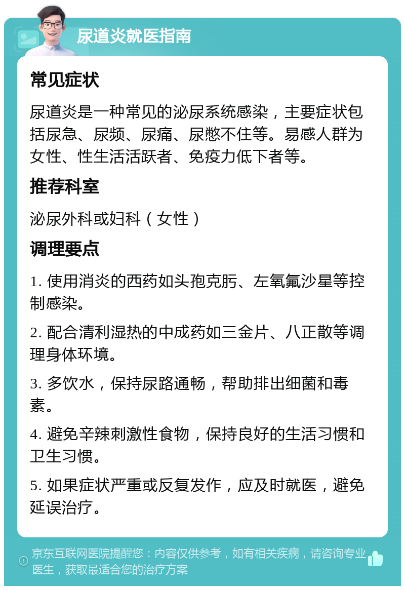 尿道炎就医指南 常见症状 尿道炎是一种常见的泌尿系统感染，主要症状包括尿急、尿频、尿痛、尿憋不住等。易感人群为女性、性生活活跃者、免疫力低下者等。 推荐科室 泌尿外科或妇科（女性） 调理要点 1. 使用消炎的西药如头孢克肟、左氧氟沙星等控制感染。 2. 配合清利湿热的中成药如三金片、八正散等调理身体环境。 3. 多饮水，保持尿路通畅，帮助排出细菌和毒素。 4. 避免辛辣刺激性食物，保持良好的生活习惯和卫生习惯。 5. 如果症状严重或反复发作，应及时就医，避免延误治疗。