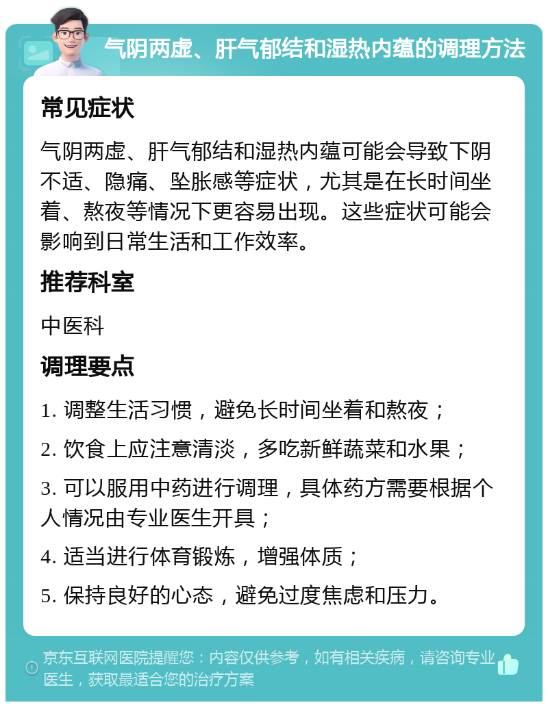 气阴两虚、肝气郁结和湿热内蕴的调理方法 常见症状 气阴两虚、肝气郁结和湿热内蕴可能会导致下阴不适、隐痛、坠胀感等症状，尤其是在长时间坐着、熬夜等情况下更容易出现。这些症状可能会影响到日常生活和工作效率。 推荐科室 中医科 调理要点 1. 调整生活习惯，避免长时间坐着和熬夜； 2. 饮食上应注意清淡，多吃新鲜蔬菜和水果； 3. 可以服用中药进行调理，具体药方需要根据个人情况由专业医生开具； 4. 适当进行体育锻炼，增强体质； 5. 保持良好的心态，避免过度焦虑和压力。