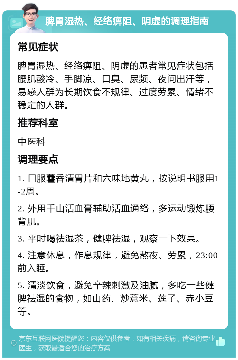 脾胃湿热、经络痹阻、阴虚的调理指南 常见症状 脾胃湿热、经络痹阻、阴虚的患者常见症状包括腰肌酸冷、手脚凉、口臭、尿频、夜间出汗等，易感人群为长期饮食不规律、过度劳累、情绪不稳定的人群。 推荐科室 中医科 调理要点 1. 口服藿香清胃片和六味地黄丸，按说明书服用1-2周。 2. 外用千山活血膏辅助活血通络，多运动锻炼腰背肌。 3. 平时喝祛湿茶，健脾祛湿，观察一下效果。 4. 注意休息，作息规律，避免熬夜、劳累，23:00前入睡。 5. 清淡饮食，避免辛辣刺激及油腻，多吃一些健脾祛湿的食物，如山药、炒薏米、莲子、赤小豆等。