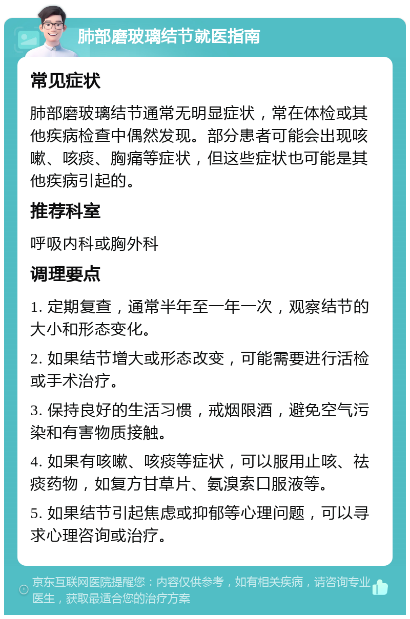 肺部磨玻璃结节就医指南 常见症状 肺部磨玻璃结节通常无明显症状，常在体检或其他疾病检查中偶然发现。部分患者可能会出现咳嗽、咳痰、胸痛等症状，但这些症状也可能是其他疾病引起的。 推荐科室 呼吸内科或胸外科 调理要点 1. 定期复查，通常半年至一年一次，观察结节的大小和形态变化。 2. 如果结节增大或形态改变，可能需要进行活检或手术治疗。 3. 保持良好的生活习惯，戒烟限酒，避免空气污染和有害物质接触。 4. 如果有咳嗽、咳痰等症状，可以服用止咳、祛痰药物，如复方甘草片、氨溴索口服液等。 5. 如果结节引起焦虑或抑郁等心理问题，可以寻求心理咨询或治疗。