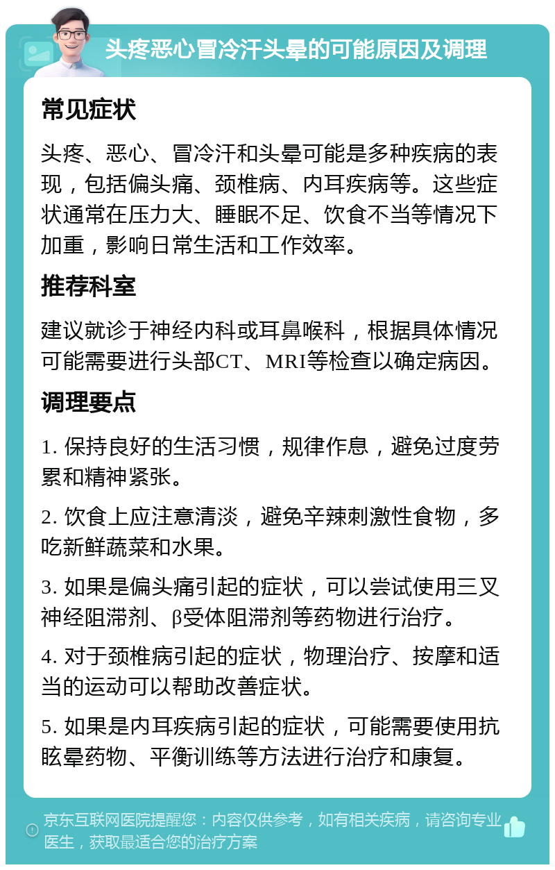 头疼恶心冒冷汗头晕的可能原因及调理 常见症状 头疼、恶心、冒冷汗和头晕可能是多种疾病的表现，包括偏头痛、颈椎病、内耳疾病等。这些症状通常在压力大、睡眠不足、饮食不当等情况下加重，影响日常生活和工作效率。 推荐科室 建议就诊于神经内科或耳鼻喉科，根据具体情况可能需要进行头部CT、MRI等检查以确定病因。 调理要点 1. 保持良好的生活习惯，规律作息，避免过度劳累和精神紧张。 2. 饮食上应注意清淡，避免辛辣刺激性食物，多吃新鲜蔬菜和水果。 3. 如果是偏头痛引起的症状，可以尝试使用三叉神经阻滞剂、β受体阻滞剂等药物进行治疗。 4. 对于颈椎病引起的症状，物理治疗、按摩和适当的运动可以帮助改善症状。 5. 如果是内耳疾病引起的症状，可能需要使用抗眩晕药物、平衡训练等方法进行治疗和康复。