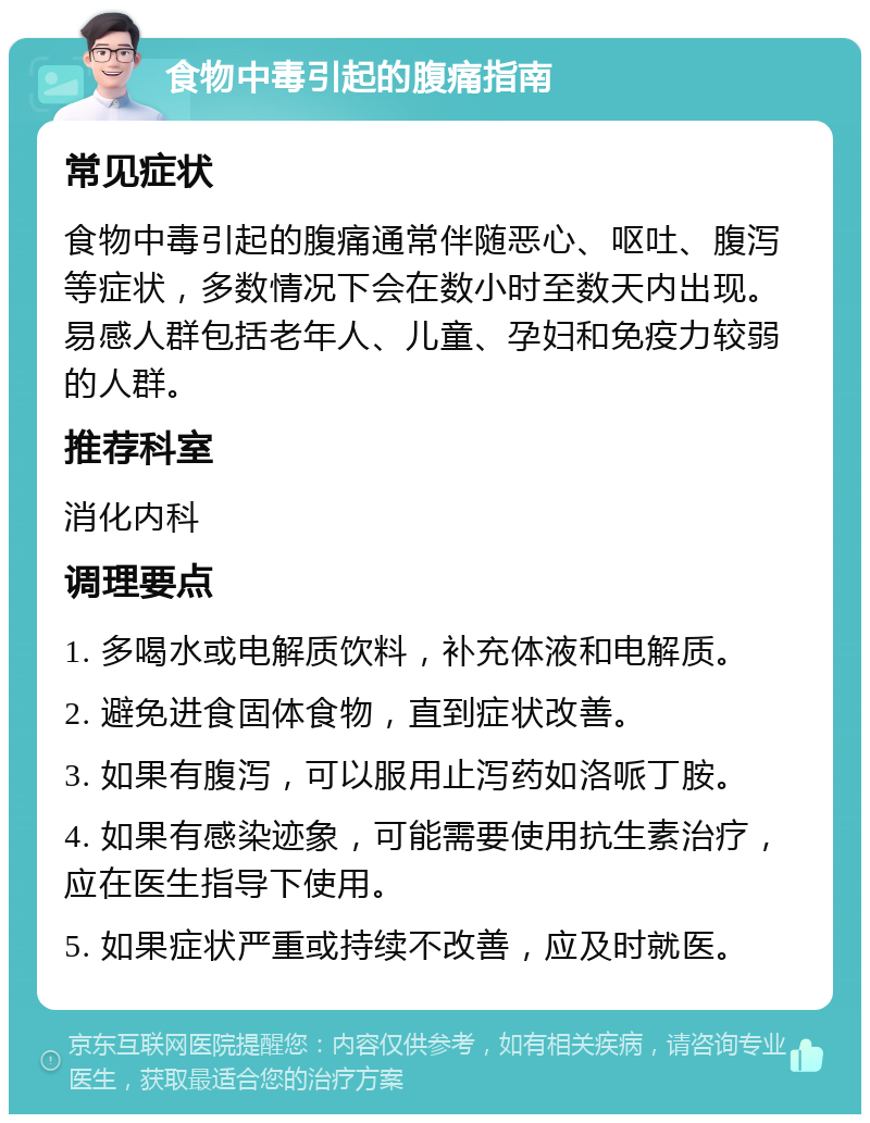 食物中毒引起的腹痛指南 常见症状 食物中毒引起的腹痛通常伴随恶心、呕吐、腹泻等症状，多数情况下会在数小时至数天内出现。易感人群包括老年人、儿童、孕妇和免疫力较弱的人群。 推荐科室 消化内科 调理要点 1. 多喝水或电解质饮料，补充体液和电解质。 2. 避免进食固体食物，直到症状改善。 3. 如果有腹泻，可以服用止泻药如洛哌丁胺。 4. 如果有感染迹象，可能需要使用抗生素治疗，应在医生指导下使用。 5. 如果症状严重或持续不改善，应及时就医。