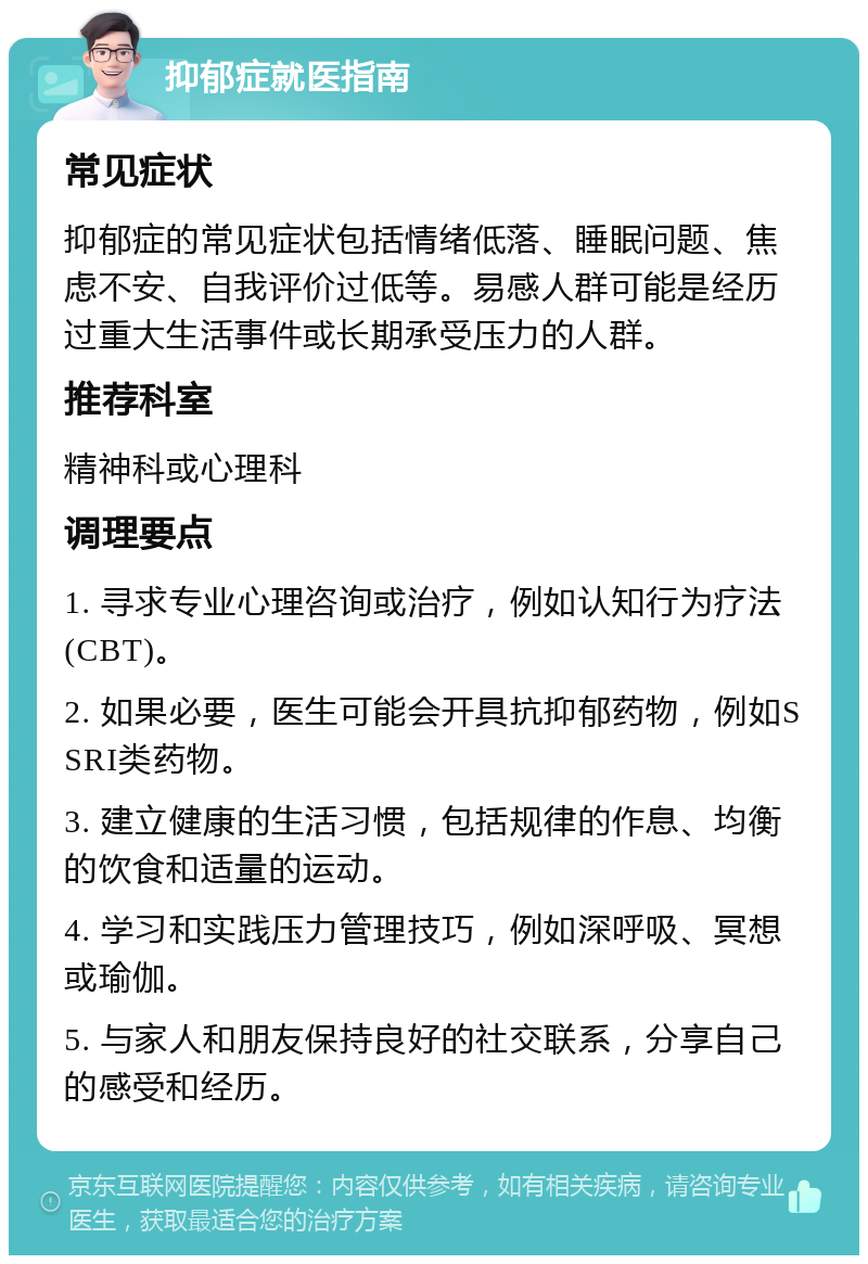 抑郁症就医指南 常见症状 抑郁症的常见症状包括情绪低落、睡眠问题、焦虑不安、自我评价过低等。易感人群可能是经历过重大生活事件或长期承受压力的人群。 推荐科室 精神科或心理科 调理要点 1. 寻求专业心理咨询或治疗，例如认知行为疗法(CBT)。 2. 如果必要，医生可能会开具抗抑郁药物，例如SSRI类药物。 3. 建立健康的生活习惯，包括规律的作息、均衡的饮食和适量的运动。 4. 学习和实践压力管理技巧，例如深呼吸、冥想或瑜伽。 5. 与家人和朋友保持良好的社交联系，分享自己的感受和经历。