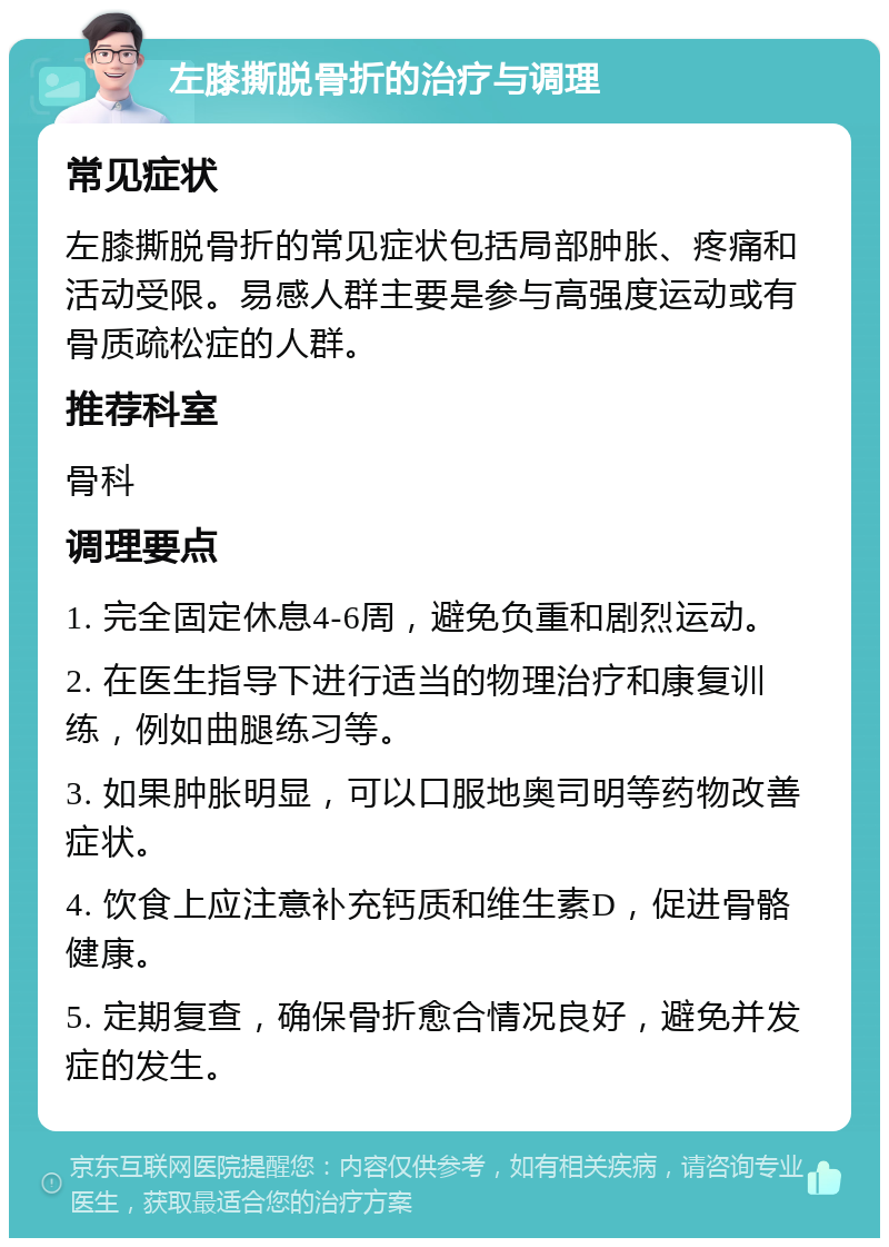 左膝撕脱骨折的治疗与调理 常见症状 左膝撕脱骨折的常见症状包括局部肿胀、疼痛和活动受限。易感人群主要是参与高强度运动或有骨质疏松症的人群。 推荐科室 骨科 调理要点 1. 完全固定休息4-6周，避免负重和剧烈运动。 2. 在医生指导下进行适当的物理治疗和康复训练，例如曲腿练习等。 3. 如果肿胀明显，可以口服地奥司明等药物改善症状。 4. 饮食上应注意补充钙质和维生素D，促进骨骼健康。 5. 定期复查，确保骨折愈合情况良好，避免并发症的发生。