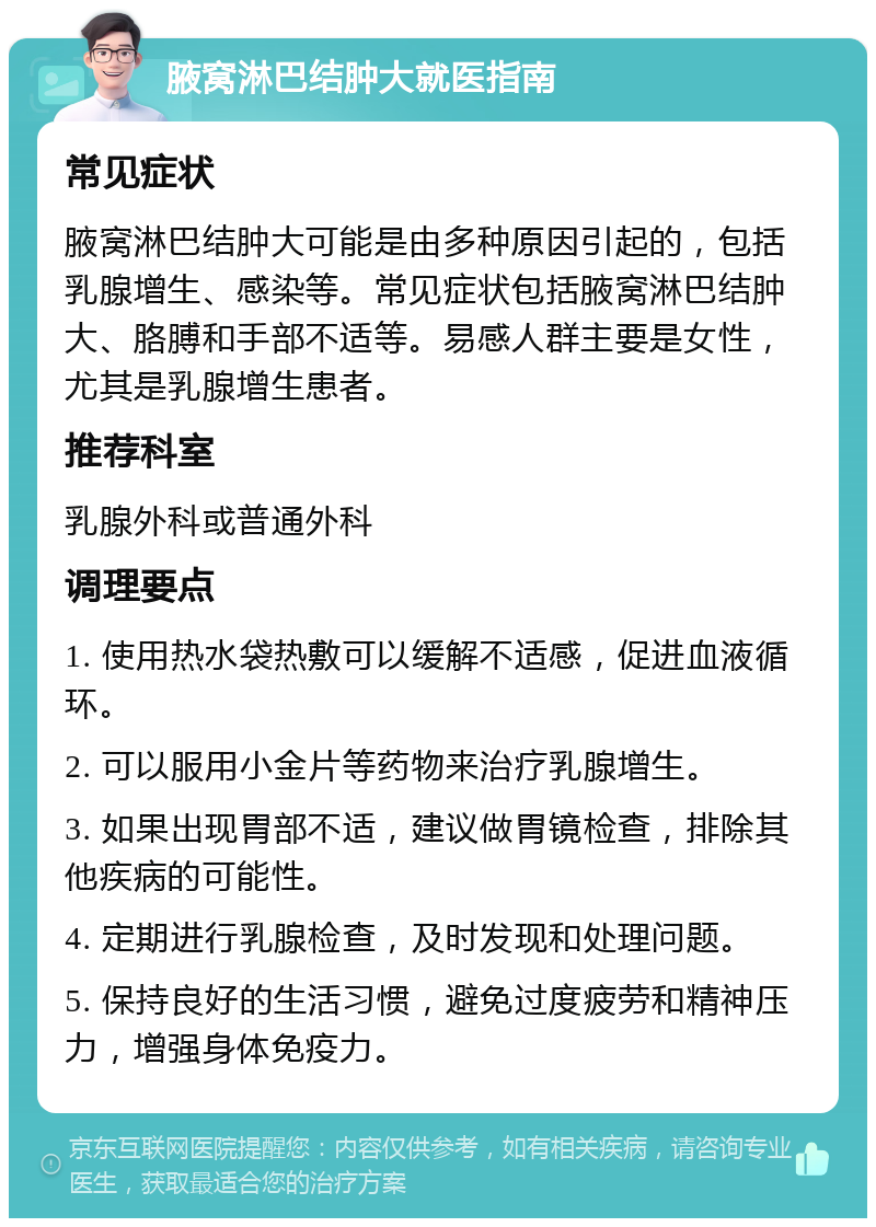 腋窝淋巴结肿大就医指南 常见症状 腋窝淋巴结肿大可能是由多种原因引起的，包括乳腺增生、感染等。常见症状包括腋窝淋巴结肿大、胳膊和手部不适等。易感人群主要是女性，尤其是乳腺增生患者。 推荐科室 乳腺外科或普通外科 调理要点 1. 使用热水袋热敷可以缓解不适感，促进血液循环。 2. 可以服用小金片等药物来治疗乳腺增生。 3. 如果出现胃部不适，建议做胃镜检查，排除其他疾病的可能性。 4. 定期进行乳腺检查，及时发现和处理问题。 5. 保持良好的生活习惯，避免过度疲劳和精神压力，增强身体免疫力。