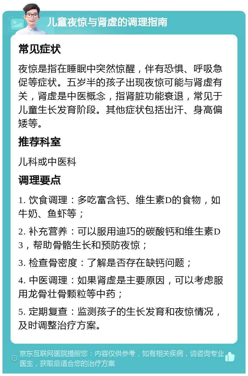 儿童夜惊与肾虚的调理指南 常见症状 夜惊是指在睡眠中突然惊醒，伴有恐惧、呼吸急促等症状。五岁半的孩子出现夜惊可能与肾虚有关，肾虚是中医概念，指肾脏功能衰退，常见于儿童生长发育阶段。其他症状包括出汗、身高偏矮等。 推荐科室 儿科或中医科 调理要点 1. 饮食调理：多吃富含钙、维生素D的食物，如牛奶、鱼虾等； 2. 补充营养：可以服用迪巧的碳酸钙和维生素D3，帮助骨骼生长和预防夜惊； 3. 检查骨密度：了解是否存在缺钙问题； 4. 中医调理：如果肾虚是主要原因，可以考虑服用龙骨壮骨颗粒等中药； 5. 定期复查：监测孩子的生长发育和夜惊情况，及时调整治疗方案。