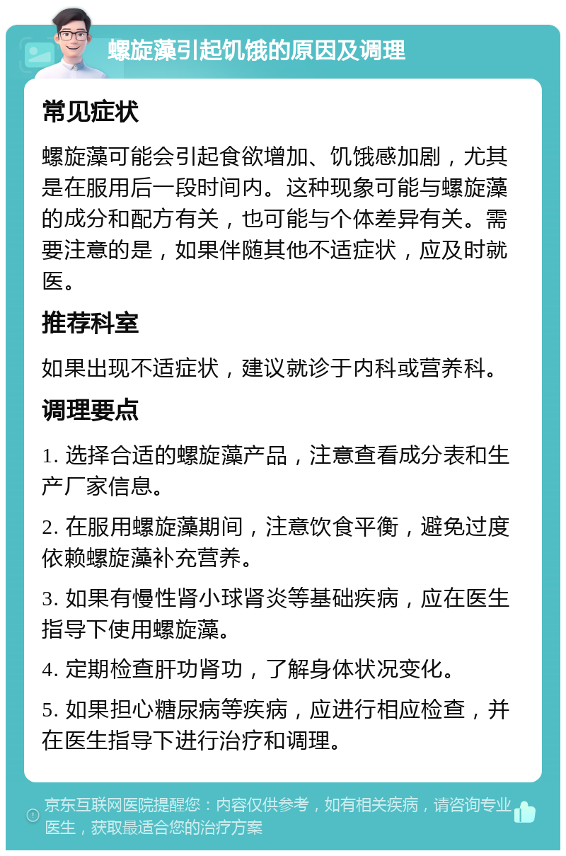 螺旋藻引起饥饿的原因及调理 常见症状 螺旋藻可能会引起食欲增加、饥饿感加剧，尤其是在服用后一段时间内。这种现象可能与螺旋藻的成分和配方有关，也可能与个体差异有关。需要注意的是，如果伴随其他不适症状，应及时就医。 推荐科室 如果出现不适症状，建议就诊于内科或营养科。 调理要点 1. 选择合适的螺旋藻产品，注意查看成分表和生产厂家信息。 2. 在服用螺旋藻期间，注意饮食平衡，避免过度依赖螺旋藻补充营养。 3. 如果有慢性肾小球肾炎等基础疾病，应在医生指导下使用螺旋藻。 4. 定期检查肝功肾功，了解身体状况变化。 5. 如果担心糖尿病等疾病，应进行相应检查，并在医生指导下进行治疗和调理。