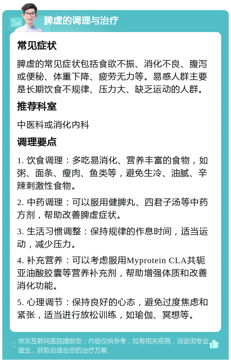 脾虚的调理与治疗 常见症状 脾虚的常见症状包括食欲不振、消化不良、腹泻或便秘、体重下降、疲劳无力等。易感人群主要是长期饮食不规律、压力大、缺乏运动的人群。 推荐科室 中医科或消化内科 调理要点 1. 饮食调理：多吃易消化、营养丰富的食物，如粥、面条、瘦肉、鱼类等，避免生冷、油腻、辛辣刺激性食物。 2. 中药调理：可以服用健脾丸、四君子汤等中药方剂，帮助改善脾虚症状。 3. 生活习惯调整：保持规律的作息时间，适当运动，减少压力。 4. 补充营养：可以考虑服用Myprotein CLA共轭亚油酸胶囊等营养补充剂，帮助增强体质和改善消化功能。 5. 心理调节：保持良好的心态，避免过度焦虑和紧张，适当进行放松训练，如瑜伽、冥想等。