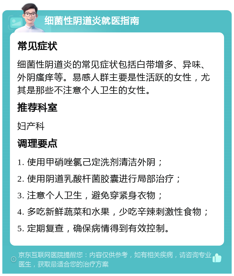 细菌性阴道炎就医指南 常见症状 细菌性阴道炎的常见症状包括白带增多、异味、外阴瘙痒等。易感人群主要是性活跃的女性，尤其是那些不注意个人卫生的女性。 推荐科室 妇产科 调理要点 1. 使用甲硝唑氯己定洗剂清洁外阴； 2. 使用阴道乳酸杆菌胶囊进行局部治疗； 3. 注意个人卫生，避免穿紧身衣物； 4. 多吃新鲜蔬菜和水果，少吃辛辣刺激性食物； 5. 定期复查，确保病情得到有效控制。