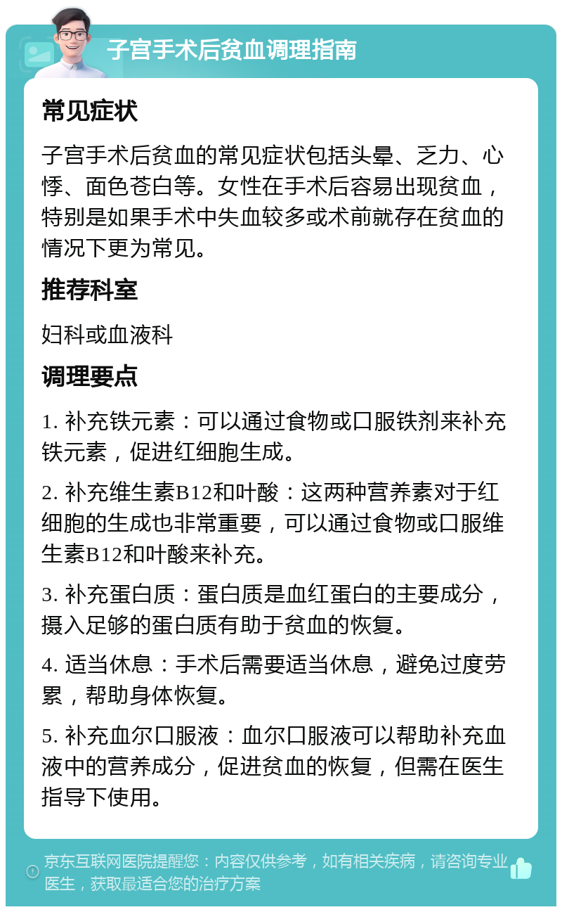 子宫手术后贫血调理指南 常见症状 子宫手术后贫血的常见症状包括头晕、乏力、心悸、面色苍白等。女性在手术后容易出现贫血，特别是如果手术中失血较多或术前就存在贫血的情况下更为常见。 推荐科室 妇科或血液科 调理要点 1. 补充铁元素：可以通过食物或口服铁剂来补充铁元素，促进红细胞生成。 2. 补充维生素B12和叶酸：这两种营养素对于红细胞的生成也非常重要，可以通过食物或口服维生素B12和叶酸来补充。 3. 补充蛋白质：蛋白质是血红蛋白的主要成分，摄入足够的蛋白质有助于贫血的恢复。 4. 适当休息：手术后需要适当休息，避免过度劳累，帮助身体恢复。 5. 补充血尔口服液：血尔口服液可以帮助补充血液中的营养成分，促进贫血的恢复，但需在医生指导下使用。